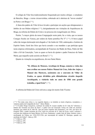 64
O colégio de Vilar fora tradicionalmente frequentado por muitos clérigos e estudantes
de Barcelos, Braga e terras circunvizinhas, sobretudo até à abertura de "novos estudos"
no Porto e em Braga (164).
A fama dos padres de Vilar tê-los-á levado a participar em acções que ultrapassaram o
âmbito da sua Ordem religiosa (165), designadamente nas visitações da Arquidiocese de
Braga, na reforma da Ordem de Cristo e no processo de evangelização em África.
Porém, "a mayor gloria da nossa Congregação nesta parte, he a visita, que os nossos
Conegos fiserão em Venesa, por ordem do Santo pontifice Pio V" (166). O breve papal
sobre tão insigne deslocação terá chegado a 5 de Junho de 1568, endereçado a António do
Espírito Santo, Geral dos lóios que havia cessado o seu mandato e que participa agora
nesta empresa reformadora, acompanhado de Francisco da Madre de Deus, Pedro de São
João e Gil da Conceição, "com os quaes se havia de ajuntar o padre Francisco de Santa
Maria, que naquella sazão assistia em Roma" (167).
Quanto às visitações na arquidiocese, diz-nos Santa Maria:
"D. Affonso de Meneses, Arcebispo de Braga, cometeo a visita das
suas ovelhas aos nossos Padres Manuel da Cruz, João dos Anjos, e
Manoel dos Martyres, assistentes em o convento de Villar de
Frades, os quaes divididos pelo dilatadissimo circuito daquelle
Arcebispado, o visitárão todo no anno de 1584 com grande
trabalho, e igual fruto" (168).
A reforma da Ordem de Cristo estivera a cargo do mestre João Vicente:
(164) "Em todas estas obras [...] se seguirão depoes, e as imitárão os muito religiósos, exemplares, e
virtuósos padres da Companhia de Jesu" - Idem, Ibidem.
(165) O padre Diogo Gonçalves, confessor da rainha D. Leonor (mulher de D. João II) "reformou a
Ordem dos Eremitas da Serra de Ossa"; o padre Luís da Conceição visitou em 1544 um mosteiro
feminino, por ordem de D. João III, "que por justos respeitos não nomeamos"; em 1581, por breve de
Gregório XIII, o padre Jerónimo da Cruz, reitor do convento de S. João de Évora, visita e reforma o
convento das religiosas de Santa Mónica, de Évora; finalmente, o padre João de Santo António visita o
arcebispado de Lisboa em 1524-1525-1526, por encomenda do cardeal D. Henrique, quando era
arcebispo de Lisboa" - Idem, p. 289.
(166) Idem, p. 290.
(167) Idem, p. 293.
(168) Idem, p. 290.
 