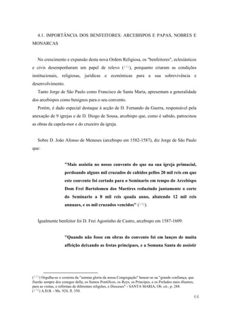 66
4.1. IMPORTÂNCIA DOS BENFEITORES: ARCEBISPOS E PAPAS, NOBRES E
MONARCAS
No crescimento e expansão desta nova Ordem Religiosa, os "benfeitores", eclesiásticos
e civis desempenharam um papel de relevo (171), porquanto criaram as condições
institucionais, religiosas, jurídicas e económicas para a sua sobrevivência e
desenvolvimento.
Tanto Jorge de São Paulo como Francisco de Santa Maria, apresentam a generalidade
dos arcebispos como benignos para o seu convento.
Porém, é dado especial destaque à acção de D. Fernando da Guerra, responsável pela
anexação de 9 igrejas e de D. Diogo de Sousa, arcebispo que, como é sabido, patrocinou
as obras da capela-mor e do cruzeiro da igreja.
Sobre D. João Afonso de Meneses (arcebispo em 1582-1587), diz Jorge de São Paulo
que:
"Mais assistia no nosso convento do que na sua igreja primacial,
perdoando alguns mil cruzados de cahidos pellos 20 mil reis em que
este convento foi cortado para o Seminario em tempo do Arcebispo
Dom Frei Bartolomeu dos Martires reduzindo juntamente o corte
do Seminario a 8 mil reis quada anno, abatendo 12 mil reis
annuaes, e os mil cruzados vencidos" (172).
Igualmente benfeitor foi D. Frei Agostinho de Castro, arcebispo em 1587-1609:
"Quando não fosse em obras do convento foi em lanços de muita
affeição deixando as festas principaes, e a Somana Santa de assistir
(171) Orgulha-se o cronista da "summa gloria da nossa Congregação" basear-se na "grande confiança, que
fiserão sempre dos conegos della, os Sumos Pontifices, os Reys, os Principes, e os Prelados mais illustres,
para as visitas, e refórmas de diferentes religiões, e Dioceses" - SANTA MARIA, Ob. cit., p. 288.
(172) A.D.B. - Ms. 924, fl. 350.
 