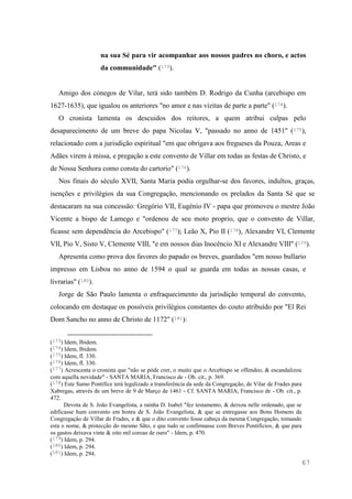 67
na sua Sé para vir acompanhar aos nossos padres no choro, e actos
da communidade" (173).
Amigo dos cónegos de Vilar, terá sido também D. Rodrigo da Cunha (arcebispo em
1627-1635), que igualou os anteriores "no amor e nas vizitas de parte a parte" (174).
O cronista lamenta os descuidos dos reitores, a quem atribui culpas pelo
desaparecimento de um breve do papa Nicolau V, "passado no anno de 1451" (175),
relacionado com a jurisdição espiritual "em que obrigava aos fregueses da Pouza, Areas e
Adães virem à missa, e pregação a este convento de Villar em todas as festas de Christo, e
de Nossa Senhora como consta do cartorio" (176).
Nos finais do século XVII, Santa Maria podia orgulhar-se dos favores, indultos, graças,
isenções e privilégios da sua Congregação, mencionando os prelados da Santa Sé que se
destacaram na sua concessão: Gregório VII, Eugénio IV - papa que promoveu o mestre João
Vicente a bispo de Lamego e "ordenou de seu moto proprio, que o convento de Villar,
ficasse sem dependência do Arcebispo" (177); Leão X, Pio II (178), Alexandre VI, Clemente
VII, Pio V, Sisto V, Clemente VIII, "e em nossos dias Inocêncio XI e Alexandre VIII" (179).
Apresenta como prova dos favores do papado os breves, guardados "em nosso bullario
impresso em Lisboa no anno de 1594 o qual se guarda em todas as nossas casas, e
livrarias" (180).
Jorge de São Paulo lamenta o enfraquecimento da jurisdição temporal do convento,
colocando em destaque os possíveis privilégios constantes do couto atribuído por "El Rei
Dom Sancho no anno de Christo de 1172" (181):
(173) Idem, Ibidem.
(174) Idem, Ibidem.
(175) Idem, fl. 330.
(176) Idem, fl. 330.
(177) Acrescenta o cronista que "não se póde crer, o muito que o Arcebispo se offendeo, & escandalizou
com aquella novidade" - SANTA MARIA, Francisco de - Ob. cit., p. 369.
(178) Este Sumo Pontífice terá legalizado a transferência da sede da Congregação, de Vilar de Frades para
Xabregas, através de um breve de 9 de Março de 1461 - Cf. SANTA MARIA, Francisco de - Ob. cit., p.
472.
Devota de S. João Evangelista, a rainha D. Isabel "fez testamento, & deixou nelle ordenado, que se
edificasse hum convento em honra de S. João Evangelista, & que se entregasse aos Bons Homens da
Congregação de Villar de Frades, e & que o dito convento fosse cabeça da mesma Congregação, tomando
esta o nome, & protecção do mesmo Sãto, e que tudo se confirmasse com Breves Pontificios, & que para
os gastos deixava vinte & oito mil coroas de ouro" - Idem, p. 470.
(179) Idem, p. 294.
(180) Idem, p. 294.
(181) Idem, p. 294.
 