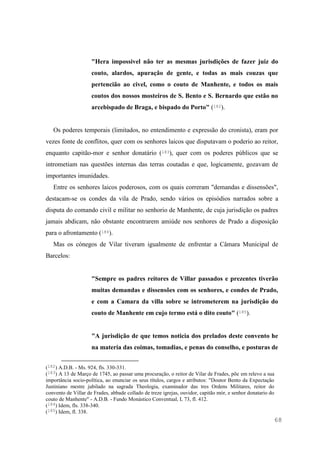 68
"Hera impossivel não ter as mesmas jurisdições de fazer juiz do
couto, alardos, apuração de gente, e todas as mais couzas que
pertencião ao civel, como o couto de Manhente, e todos os mais
coutos dos nossos mosteiros de S. Bento e S. Bernardo que estão no
arcebispado de Braga, e bispado do Porto" (182).
Os poderes temporais (limitados, no entendimento e expressão do cronista), eram por
vezes fonte de conflitos, quer com os senhores laicos que disputavam o poderio ao reitor,
enquanto capitão-mor e senhor donatário (183), quer com os poderes públicos que se
intrometiam nas questões internas das terras coutadas e que, logicamente, gozavam de
importantes imunidades.
Entre os senhores laicos poderosos, com os quais correram "demandas e dissensões",
destacam-se os condes da vila de Prado, sendo vários os episódios narrados sobre a
disputa do comando civil e militar no senhorio de Manhente, de cuja jurisdição os padres
jamais abdicam, não obstante encontrarem amiúde nos senhores de Prado a disposição
para o afrontamento (184).
Mas os cónegos de Vilar tiveram igualmente de enfrentar a Câmara Municipal de
Barcelos:
"Sempre os padres reitores de Villar passados e prezentes tiverão
muitas demandas e dissensões com os senhores, e condes de Prado,
e com a Camara da villa sobre se intrometerem na jurisdição do
couto de Manhente em cujo termo está o dito couto" (185).
"A jurisdição de que temos noticia dos prelados deste convento he
na materia das coimas, tomadias, e penas do conselho, e posturas de
(182) A.D.B. - Ms. 924, fls. 330-331.
(183) A 13 de Março de 1745, ao passar uma procuração, o reitor de Vilar de Frades, põe em relevo a sua
importância socio-política, ao enunciar os seus títulos, cargos e atributos: "Doutor Bento da Expectação
Justiniano mestre jubilado na sagrada Theologia, examinador das tres Ordens Militares, reitor do
convento de Villar de Frades, abbade collado de treze igrejas, ouvidor, capitão mór, e senhor donatario do
couto de Manhente" - A.D.B. - Fundo Monástico Conventual, L 73, fl. 412.
(184) Idem, fls. 338-340.
(185) Idem, fl. 338.
 