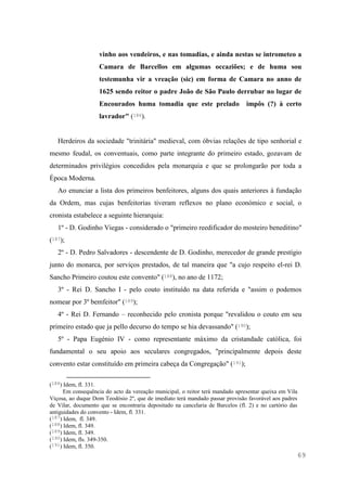 69
vinho aos vendeiros, e nas tomadias, e ainda nestas se intrometeo a
Camara de Barcellos em algumas occaziões; e de huma sou
testemunha vir a vreação (sic) em forma de Camara no anno de
1625 sendo reitor o padre João de São Paulo derrubar no lugar de
Encourados huma tomadia que este prelado impôs (?) à certo
lavrador" (186).
Herdeiros da sociedade "trinitária" medieval, com óbvias relações de tipo senhorial e
mesmo feudal, os conventuais, como parte integrante do primeiro estado, gozavam de
determinados privilégios concedidos pela monarquia e que se prolongarão por toda a
Época Moderna.
Ao enunciar a lista dos primeiros benfeitores, alguns dos quais anteriores à fundação
da Ordem, mas cujas benfeitorias tiveram reflexos no plano económico e social, o
cronista estabelece a seguinte hierarquia:
1º - D. Godinho Viegas - considerado o "primeiro reedificador do mosteiro beneditino"
(187);
2º - D. Pedro Salvadores - descendente de D. Godinho, merecedor de grande prestígio
junto do monarca, por serviços prestados, de tal maneira que "a cujo respeito el-rei D.
Sancho Primeiro coutou este convento" (188), no ano de 1172;
3º - Rei D. Sancho I - pelo couto instituído na data referida e "assim o podemos
nomear por 3º bemfeitor" (189);
4º - Rei D. Fernando – reconhecido pelo cronista porque "revalidou o couto em seu
primeiro estado que ja pello decurso do tempo se hia devassando" (190);
5º - Papa Eugénio IV - como representante máximo da cristandade católica, foi
fundamental o seu apoio aos seculares congregados, "principalmente depois deste
convento estar constituído em primeira cabeça da Congregação" (191);
(186) Idem, fl. 331.
Em consequência do acto da vereação municipal, o reitor terá mandado apresentar queixa em Vila
Viçosa, ao duque Dom Teodósio 2º, que de imediato terá mandado passar provisão favorável aos padres
de Vilar, documento que se encontraria depositado na cancelaria de Barcelos (fl. 2) e no cartório das
antiguidades do convento - Idem, fl. 331.
(187) Idem, fl. 349.
(188) Idem, fl. 349.
(189) Idem, fl. 349.
(190) Idem, fls. 349-350.
(191) Idem, fl. 350.
 