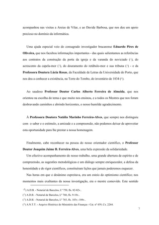 7
acompanhou nas visitas a Areias de Vilar, e ao Davide Barbosa, que nos deu um apoio
precioso no domínio da informática.
Uma ajuda especial veio do consagrado investigador bracarense Eduardo Pires de
Oliveira, que nos facultou informações importantes - das quais salientamos as referências
aos contratos da construção da porta da igreja e da varanda do noviciado (1), do
acrescento da capela-mor (2), do douramento do retábulo-mor e sua tribuna (3) - e da
Professora Doutora Lúcia Rosas, da Faculdade de Letras da Universidade do Porto, que
nos deu a conhecer a existência, na Torre do Tombo, do inventário de 1834 (4).
Ao saudoso Professor Doutor Carlos Alberto Ferreira de Almeida, que nos
orientou na escolha do tema e que muito nos ensinou, e a todos os Mestres que nos foram
desbravando caminhos e abrindo horizontes, o nosso humilde agradecimento.
À Professora Doutora Natália Marinho Ferreira-Alves, que sempre nos distinguiu
com o saber e o estímulo, a amizade e a compreensão, não podemos deixar de aproveitar
esta oportunidade para lhe prestar a nossa homenagem.
Finalmente, cabe reconhecer na pessoa do nosso orientador científico, o Professor
Doutor Joaquim Jaime B. Ferreira-Alves, uma bela expressão da solidariedade.
Um efectivo acompanhamento do nosso trabalho, uma grande abertura de espírito e de
compreensão, as sugestões metodológicas e um diálogo sempre enriquecedor, a defesa da
honestidade e do rigor científicos, constituíram lições que jamais poderemos esquecer.
Nas horas em que o desânimo espreitava, era um esteio do optimismo científico; nos
momentos mais exaltantes da nossa investigação, era o mestre comovido. Este sentido
(1) A.D.B. - Notarial de Barcelos, Lº 750, fls. 82-82v..
(2) A.D.B. - Notarial de Barcelos, Lº 760, fls. 9-10v..
(3) A.D.B. - Notarial de Barcelos, Lº 765, fls. 103v.-104v..
(4) A.N.T.T. - Arquivo Histórico do Ministério das Finanças - Cat. nº 439, Cx. 2264.
 