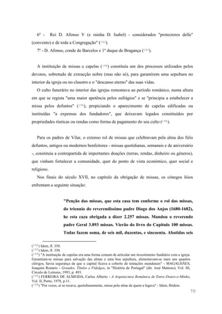 70
6º - Rei D. Afonso V (e rainha D. Isabel) - considerados "protectores delle"
(convento) e de toda a Congregação" (192).
7º - D. Afonso, conde de Barcelos e 1º duque de Bragança (193).
A instituição de missas e capelas (194) constituía um dos processos utilizados pelos
devotos, sobretudo de extracção nobre (mas não só), para garantirem uma sepultura no
interior da igreja ou no claustro e o "descanso eterno" das suas vidas.
O culto funerário no interior das igrejas remontava ao período românico, numa altura
em que se regista "uma maior apetência pelos sufrágios" e se "principia a estabelecer a
missa pelos defuntos" (195), propiciando o aparecimento de capelas edificadas ou
instituídas "a expensas dos fundadores", que deixavam legados constituídos por
propriedades rústicas ou rendas como forma de pagamento do seu culto (196).
Para os padres de Vilar, o extenso rol de missas que celebravam pela alma dos fiéis
defuntos, antigos ou modernos benfeitores - missas quotidianas, semanais e de aniversário
-, constituía a contrapartida de importantes doações (terras, rendas, dinheiro ou géneros),
que vinham fortalecer a comunidade, quer do ponto de vista económico, quer social e
religioso.
Nos finais do século XVII, no capítulo da obrigação de missas, os cónegos lóios
enfrentam a seguinte situação:
"Penção das missas, que esta casa tem conforme o rol das missas,
do triennio do reverendissimo padre Diogo dos Anjos (1680-1682),
he esta caza obrigada a dizer 2.257 missas. Mandou o reverendo
padre Geral 3.893 missas. Vierão do livro do Capitulo 100 missas.
Todas fazem soma, de seis mil, duzentas, e sincoenta. Abatidas seis
(192) Idem, fl. 350.
(193) Idem, fl. 350.
(194) "A instituição de capelas era uma forma comum de articular um investimento fundiário com a igreja.
Garantiam-se missas para salvação das almas e uma boa sepultura, alimentavam-se mais uns quantos
clérigos, havia segurança de que o capital ficava a coberto de tentações mundanais" - MAGALHÃES,
Joaquim Romero - Grandes, Títulos e Fidalgos, in "História de Portugal" (dir. José Mattoso), Vol. III,
Círculo de Leitores, 1993, p. 493.
(195) FERREIRA DE ALMEIDA, Carlos Alberto - A Arquitectura Românica de Entre-Douro-e-Minho,
Vol. II, Porto, 1978, p.11.
(196) "Por vezes, aí se rezava, quotidianamente, missa pela alma de quem a legava" - Idem, Ibidem.
 