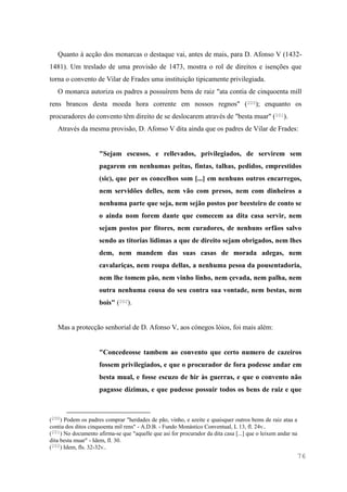 76
Quanto à acção dos monarcas o destaque vai, antes de mais, para D. Afonso V (1432-
1481). Um treslado de uma provisão de 1473, mostra o rol de direitos e isenções que
torna o convento de Vilar de Frades uma instituição tipicamente privilegiada.
O monarca autoriza os padres a possuírem bens de raiz "ata contia de cinquoenta mill
rens brancos desta moeda hora corrente em nossos regnos" (200); enquanto os
procuradores do convento têm direito de se deslocarem através de "besta muar" (201).
Através da mesma provisão, D. Afonso V dita ainda que os padres de Vilar de Frades:
"Sejam escusos, e rellevados, privilegiados, de servirem sem
pagarem em nenhumas peitas, fintas, talhas, pedidos, emprestidos
(sic), que per os concelhos som [...] em nenhuns outros encarregos,
nem servidões delles, nem vão com presos, nem com dinheiros a
nenhuma parte que seja, nem sejão postos por beesteiro de conto se
o ainda nom forem dante que comecem aa dita casa servir, nem
sejam postos por fitores, nem curadores, de nenhuns orfãos salvo
sendo as titorias lídimas a que de direito sejam obrigados, nem lhes
dem, nem mandem das suas casas de morada adegas, nem
cavalariças, nem roupa dellas, a nenhuma pesoa da pousentadoria,
nem lhe tomem pão, nem vinho linho, nem çevada, nem palha, nem
outra nenhuma cousa do seu contra sua vontade, nem bestas, nem
bois" (202).
Mas a protecção senhorial de D. Afonso V, aos cónegos lóios, foi mais além:
"Concedeosse tambem ao convento que certo numero de cazeiros
fossem privilegiados, e que o procurador de fora podesse andar em
besta mual, e fosse escuzo de hir às guerras, e que o convento não
pagasse dizimas, e que pudesse possuir todos os bens de raiz e que
(200) Podem os padres comprar "herdades de pão, vinho, e azeite e quaisquer outros bems de raiz ataa a
contia dos ditos cinquoenta mil rens" - A.D.B. - Fundo Monástico Conventual, L 13, fl. 24v..
(201) No documento afirma-se que "aquelle que asi for procurador da dita casa [...] que o leixem andar na
dita besta muar" - Idem, fl. 30.
(202) Idem, fls. 32-32v..
 