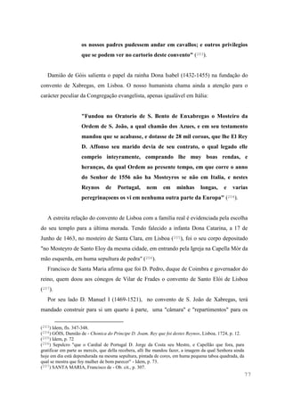 77
os nossos padres pudessem andar em cavallos; e outros privilegios
que se podem ver no cartorio deste convento" (203).
Damião de Góis salienta o papel da rainha Dona Isabel (1432-1455) na fundação do
convento de Xabregas, em Lisboa. O nosso humanista chama ainda a atenção para o
carácter peculiar da Congregação evangelista, apenas igualável em Itália:
"Fundou no Oratorio de S. Bento de Enxabregas o Mosteiro da
Ordem de S. João, a qual chamão dos Azues, e em seu testamento
mandou que se acabasse, e dotasse de 28 mil coroas, que lhe El Rey
D. Affonso seu marido devia de seu contrato, o qual legado elle
comprio inteyramente, comprando lhe muy boas rendas, e
heranças, da qual Ordem ao presente tempo, em que corre o anno
do Senhor de 1556 não ha Mosteyros se não em Italia, e nestes
Reynos de Portugal, nem em minhas longas, e varias
peregrinaçoens os vi em nenhuma outra parte da Europa" (204).
A estreita relação do convento de Lisboa com a família real é evidenciada pela escolha
do seu templo para a última morada. Tendo falecido a infanta Dona Catarina, a 17 de
Junho de 1463, no mosteiro de Santa Clara, em Lisboa (205), foi o seu corpo depositado
"no Mosteyro de Santo Eloy da mesma cidade, em entrando pela Igreja na Capella Mòr da
mão esquerda, em huma sepultura de pedra" (206).
Francisco de Santa Maria afirma que foi D. Pedro, duque de Coimbra e governador do
reino, quem doou aos cónegos de Vilar de Frades o convento de Santo Elói de Lisboa
(207).
Por seu lado D. Manuel I (1469-1521), no convento de S. João de Xabregas, terá
mandado construir para si um quarto à parte, uma "câmara" e "repartimentos" para os
(203) Idem, fls. 347-348.
(204) GÓIS, Damião de - Chonica do Principe D. Joam, Rey que foi destes Reynos, Lisboa, 1724, p. 12.
(205) Idem, p. 72
(206) Sepulcro "que o Cardial de Portugal D. Jorge da Costa seu Mestre, e Capellão que fora, para
gratificar em parte as mercès, que della recebera, alli lhe mandou fazer, a imagem da qual Senhora ainda
hoje em dia està dependurada na mesma sepultura, pintada de cores, em huma pequena taboa quadrada, da
qual se mostra que foy mulher de bom parecer" - Idem, p. 73.
(207) SANTA MARIA, Francisco de - Ob. cit., p. 307.
 