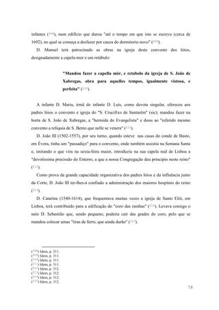 78
infantes (208), num edifício que durou "até o tempo em que isto se escreve (cerca de
1692), no qual se começa a desfazer por cauza do dormitorio novo" (209).
D. Manuel terá patrocinado as obras na igreja deste convento dos lóios,
designadamente a capela-mor e um retábulo:
"Mandou fazer a capella mòr, e retabolo da igreja de S. João de
Xabregas, obra para aquelles tempos, igualmente vistosa, e
perfeita" (210).
A infante D. Maria, irmã do infante D. Luís, como devota singular, ofereceu aos
padres lóios o convento e igreja do "S. Crucifixo de Santarém" (sic); mandou fazer na
horta de S. João de Xabregas, a "hermida do Evangelista" e doou ao "referido mesmo
convento a relíquia de S. Bento que nelle se venera" (211).
D. João III (1502-1557), por seu turno, quando esteve nas casas do conde de Basto,
em Évora, tinha um "passadiço" para o convento, onde também assistia na Semana Santa
e, imitando o que vira na sexta-feira maior, introduziu na sua capela real de Lisboa a
"devotíssima procissão do Enterro, a que a nossa Congregação deu principio neste reino"
(212).
Como prova da grande capacidade organizativa dos padres lóios e da influência junto
da Corte, D. João III ter-lhes-á confiado a administração dos maiores hospitais do reino
(213).
D. Catarina (1540-1614), que frequentava muitas vezes a igreja de Santo Elói, em
Lisboa, terá contribuído para a edificação do "coro das rainhas" (214). Levava consigo o
neto D. Sebastião que, sendo pequeno, poderia cair das grades do coro, pelo que se
mandou colocar umas "tiras de ferro, que ainda durão" (215).
(208) Idem, p. 311.
(209) Idem, p. 311.
(210) Idem, p. 311.
(211) Idem, p. 311.
(212) Idem, p. 312.
(213) Idem, p. 312.
(214) Idem, p. 312.
(215) Idem, p. 312.
 