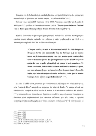 79
Enquanto rei, D. Sebastião terá mandado fabricar em Santo Elói a torre dos sinos e terá
ordenado que se guardasse, no mesmo templo, "o cofre dos órfãos" (216).
Por sua vez, o cardeal D. Henrique (1512-1580) "passava a sua vida" em S. João de
Xabregas (217), por isso se cantava nas ruas de Lisboa: "Quem quizer fallar ao Cardeal
vá a S. Bento que està das portas a dentro debaixo do laranjal" (218).
Sobre a concessão de privilégios pelo primeiro monarca da dinastia de Bragança o
cronista pouco adianta, optando por celebrar o acto revolucionário de 1640 e a
intervenção dos padres de Vilar na festa de aclamação:
"Chegou a nova, de que o Sereníssimo Senhor D. João Duque de
Bragança havia sido acclamado Rey de Portugal [...] no mesmo
ponto partirão em comunidade com cruz alçada, para a catedral da
villa de Barcellos (titulo dos primogénitos daquella Real Casa) onde
cantarão com grande solennidade de vozes, e instrumentos o Te
Deum laudamus, concorrendo infinita multidão de nobresa, e povo,
que com alegres vivas, e acclamações, fiserão mais plausível aquella
acção, que em tal tempo foi muito estimada, e em que os nossos
Conegos forão unicos naquella Província" (219).
D. João V (1689-1750), monarca que "confirmou os privilégios dos outros reis" (220),
pela "graça de Deus", concede ao convento de Vilar de Frades "o mesmo alvará que
concedera ao Hospital Real de Todos os Santos e ao reverendo cabido da Sé oriental"
(221), instrumento que impunha aos foreiros ou rendeiros que estivessem vinculados ao
convento pelos emprazamentos (os contratos enfiteutas, por três vidas), o rigoroso
respeito por todas as obrigações e as "mais condições costumadas" (222), entre as quais se
(216) Idem, p. 312.
(217) Idem, p. 312.
(218) Idem, p. 312.
(219) Idem, p. 393.
(220) A.D.B. - Fundo Monástico Conventual, L 13, fl. 63.
(221) A.D.B. - Fundo Monástico Conventual, L 25, fls. 114.
(222) Idem, fls. 114-116.
 