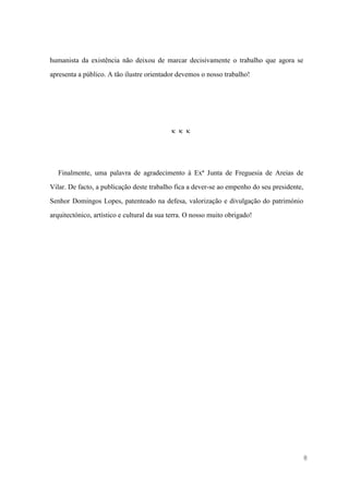 8
humanista da existência não deixou de marcar decisivamente o trabalho que agora se
apresenta a público. A tão ilustre orientador devemos o nosso trabalho!
  
Finalmente, uma palavra de agradecimento à Exª Junta de Freguesia de Areias de
Vilar. De facto, a publicação deste trabalho fica a dever-se ao empenho do seu presidente,
Senhor Domingos Lopes, patenteado na defesa, valorização e divulgação do património
arquitectónico, artístico e cultural da sua terra. O nosso muito obrigado!
 