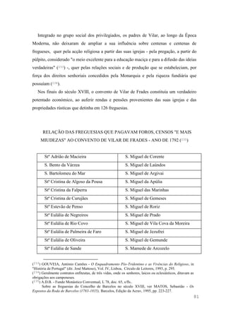81
Integrado no grupo social dos privilegiados, os padres de Vilar, ao longo da Época
Moderna, não deixaram de ampliar a sua influência sobre centenas e centenas de
fregueses, quer pela acção religiosa a partir das suas igrejas - pela pregação, a partir do
púlpito, considerado "o meio excelente para a educação maciça e para a difusão das ideias
verdadeiras" (233) -, quer pelas relações sociais e de produção que se estabeleciam, por
força dos direitos senhoriais concedidos pela Monarquia e pela riqueza fundiária que
possuíam (234).
Nos finais do século XVIII, o convento de Vilar de Frades constituía um verdadeiro
potentado económico, ao auferir rendas e pensões provenientes das suas igrejas e das
propriedades rústicas que detinha em 126 freguesias.
RELAÇÃO DAS FREGUESIAS QUE PAGAVAM FOROS, CENSOS "E MAIS
MIUDEZAS" AO CONVENTO DE VILAR DE FRADES - ANO DE 1792 (235)
Stº Adrião de Macieira S. Miguel de Corente
S. Bento da Várzea S. Miguel de Laúndos
S. Bartolomeu do Mar S. Miguel de Argivai
Stª Cristina de Algoso da Pousa S. Miguel da Apúlia
Stª Cristina da Falperra S. Miguel das Marinhas
Stª Cristina de Curujães S. Miguel de Gemeses
Stº Estevão de Penso S. Miguel de Roriz
Stª Eulália de Negreiros S. Miguel de Prado
Stª Eulália de Rio Covo S. Miguel de Vila Cova da Moreira
Stª Eulália de Palmeira de Faro S. Miguel de Jezufrei
Stª Eulália de Oliveira S. Miguel de Gemunde
Stª Eulália de Sande S. Mamede de Arcozelo
(233) GOUVEIA, António Camões - O Enquadramento Pós-Tridentino e as Vivências do Religioso, in
"História de Portugal" (dir. José Mattoso), Vol. IV, Lisboa, Círculo de Leitores, 1993, p. 295.
(234) Geralmente contratos enfiteutas, de três vidas, onde os senhores, laicos ou eclesiásticos, ditavam as
obrigações aos camponeses.
(235) A.D.B. - Fundo Monástico Conventual, L 78, doc. 65, s/fls..
Sobre as freguesias do Concelho de Barcelos no século XVIII, ver MATOS, Sebastião - Os
Expostos da Roda de Barcelos (1783-1835), Barcelos, Edição da Acrav, 1995, pp. 223-227.
 