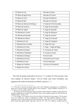 83
Stª Maria de Lijó Salvador do Souto
Stª Maria de Igreja Nova Salvador de Teboza
Stª Maria de Turiz Salvador de Modivas
Stª Maria de Moz Salvador de Tormariz
Stª Maria de Aborim da Nobrega S. Simão de Vila Frescainha
Stª Maria de Ferreiros S. Tiago de Encourados
Stª Maria de Agram S. Tiago de Sequiade
Stª Marinha de Vicente S. Tiago de Mouquim
Stª Marinha de Remelhe S. Tiago de Amorim
Stª Marinha da Alheira S. Tiago de Creixomil
S. Martinho de Airó S. Tiago de Carapeços
S. Martinho das Carvalhas S. Tiago do Couto
S. Martinho de Courel S. Tiago - cidade de Braga
S. Martinho da Gandra S. Veríssimo de Tamel
S. Martinho de Manhente S. Vicente de Areias
S. Martinho de Galegos Vila do Conde
S. Martinho de Escariz Vila da Póvoa de Varzim
S. Martinho do Lago Vila de Esposende
S. Miguel de Cabreiros Vila Nova de Famalicão
S. Miguel da Carreira
Para além de grandes proprietários de terras (236), os padres de Vilar possuíam várias
casas alugadas em Barcelos, Braga e Vila do Conde, entre outras localidades, cujo
pagamento das rendas era efectuado em dinheiro e géneros (237).
(236) "Tem mais o convento tres quintas, todas à vista: a de S. Martinho, a do Quintorio, e a de Manhente:
nellas vão os nossos Conegos a tempos tomar as suas recreações" - SANTA MARIA, Francisco de - O
Ceo Aberto na Terra, Lisboa, 1697, p. 385.
Por doação, através de testamento "digno de memoria" Maria Pinheiro "instituhio em Barcellos hum
morgado, declarando, que na falta de descendentes" fosse o dito morgado entregue aos "Bons homens de
Villar de Frades" - idem, p. 235.
(237) Por exemplo, o dr. Francisco Xavier de Faria, filho de Alexandre da Costa, pagava 1.350 reis pelas
casas com quintal que "possui na Quingosta da Palha", mais duas galinhas, laudémio, lutuosa e
quarentena, como "consta do prazo feito na Nota Geral em o anno de 1711 aos 27 de Agosto", data a
partir da qual tinha aquela família "pago athé o anno de 1771". Em 1772, entregava o mesmo Francisco
 