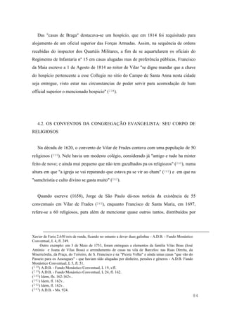 84
Das "casas de Braga" destacava-se um hospício, que em 1814 foi requisitado para
alojamento de um oficial superior das Forças Armadas. Assim, na sequência de ordens
recebidas do inspector dos Quartéis Militares, a fim de se aquartelarem os oficiais do
Regimento de Infantaria nº 15 em casas alugadas mas de preferência públicas, Francisco
da Maia escreve a 1 de Agosto de 1814 ao reitor de Vilar "se digne mandar que a chave
do hospicio pertencente a esse Collegio no sitio do Campo de Santa Anna nesta cidade
seja entregue, visto estar nas circunstancias de poder servir para acomodação de hum
official superior o mencionado hospicio" (238).
4.2. OS CONVENTOS DA CONGREGAÇÃO EVANGELISTA: SEU CORPO DE
RELIGIOSOS
Na década de 1620, o convento de Vilar de Frades contava com uma população de 50
religiosos (239). Nele havia um modesto colégio, considerado já "antigo e tudo ha mister
feito de novo; e ainda mui pequeno que não tem gazalhados pa os religiozos" (240), numa
altura em que "a igreja se vai reparando que estava pa se vir ao cham" (241) e em que na
"samchristia e culto divino se gasta muito" (242).
Quando escreve (1658), Jorge de São Paulo dá-nos notícia da existência de 55
conventuais em Vilar de Frades (243), enquanto Francisco de Santa Maria, em 1697,
refere-se a 60 religiosos, para além de mencionar quase outros tantos, distribuídos por
Xavier de Faria 2.650 reis de renda, ficando no entanto a dever duas galinhas - A.D.B. - Fundo Monástico
Conventual, L 4, fl. 249.
Outro exemplo: em 3 de Maio de 1753, foram entregues a elementos da família Vilas Boas (José
António e Joana de Vilas Boas) o arrendamento de casas na vila de Barcelos: nas Ruas Direita, da
Misericórdia, da Praça, do Terreiro, de S. Francisco e na "Picota Velha" e ainda umas casas "que vão do
Passeio para os Assougues" - que haviam sido alugadas por dinheiro, pensões e géneros - A.D.B. Fundo
Monástico Conventual, L 5, fl. 51.
(238) A.D.B. - Fundo Monástico Conventual, L 19, s/fl.
(239) A.D.B. - Fundo Monástico Conventual, L 24, fl. 162.
(240) Idem, fls. 162-162v..
(241) Idem, fl. 162v..
(242) Idem, fl. 162v..
(243) A.D.B. - Ms. 924.
 