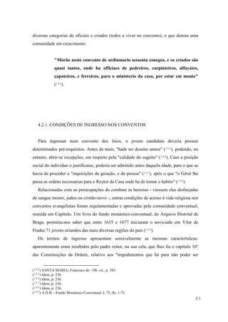 85
diversas categorias de oficiais e criados (todos a viver no convento), o que denota uma
comunidade em crescimento:
"Mórão neste convento de ordinmario sessenta conegos, e os criados são
quasi tantos, onde ha officiaes de pedreiros, carpinteiros, alfayates,
çapateiros, e ferreiros, para o ministerio da casa, por estar em monte"
(244).
4.2.1. CONDIÇÕES DE INGRESSO NOS CONVENTOS
Para ingressar num convento dos lóios, o jovem candidato deveria possuir
determinados pré-requisitos. Antes de mais, "hade ter desoito annos" (245), podendo, no
entanto, abrir-se excepções, em respeito pela "calidade do sugeito" (246). Caso a posição
social do indivíduo o justificasse, poderia ser admitido antes daquela idade, para o que se
havia de proceder a "inquirições da geração, e da pessoa" (247), após o que "o Géral lhe
passa as ordens necessarias para o Reytor da Casa onde ha de tomar o habito" (248).
Relacionadas com as preocupações do combate às heresias - viessem elas disfarçadas
de sangue mouro, judeu ou cristão-novo -, outras condições de acesso à vida religiosa nos
conventos evangelistas foram regulamentadas e aprovadas pela comunidade conventual,
reunida em Capítulo. Um livro do fundo monástico-conventual, do Arquivo Distrital de
Braga, permitiu-nos saber que entre 1635 e 1677 iniciaram o noviciado em Vilar de
Frades 71 jovens oriundos das mais diversas regiões do país (249).
Os termos de ingresso apresentam sensivelmente as mesmas características:
aparentemente eram recebidos pelo padre reitor, na sua cela, que lhes lia o capítulo 16º
das Constituições da Ordem, relativo aos "impedimentos que há para não poder ser
(244) SANTA MARIA, Francisco de - Ob. cit., p. 385.
(245) Idem, p. 236.
(246) Idem, p. 236.
(247) Idem, p. 236.
(248) Idem, p. 236.
(249) A.D.B. - Fundo Monástico Conventual, L 75, fls. 1-71.
 