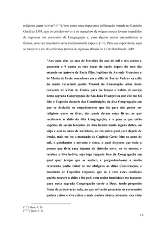 86
religioso quem os tiver" (250), bem como uma importante deliberação tomada no Capítulo
Geral de 1595: que os cristãos-novos e os mancebos de origem moura fossem impedidos
de ingressar nos conventos da Congregação e, caso alguém nestas circunstâncias o
fizesse, uma vez descoberto seria imediatamente expulso (251). Pela sua importância, aqui
se transcreve um dos referidos termos de ingresso, datado de 11 de Outubro de 1649:
"Aos onze dias do mes de Outubro do ano de mil e seis centos e
quarenta e 9 annos as tres horas da tarde depois do meo dia
estando eu Antonio de Faria filho, legitimo de Antonio Francisco e
de Maria de Faria moradores em a villa de Torres Vedras na cella
do muito reverendo padre Manoel da Consolação reitor deste
convento de Villar de Frades para me lançar o habito de noviço
desta sagrada Congregação de São João Evangelista por elle me foi
lido o Capitolo desaseis das Constituições da dita Congregação em
que se declarão os empedimentos que há para não poder ser
religioso quem os tiver, dos quais devem estar livres, os que
receberem o abito da dita Congregação, e a pena a que estão
sogeitos de serem lançados do dito habito tendo alguns delles, ou
seija e assi no anno de noviciado, ou em outro qual quer depois de
irmão, mais me leo o mandado do Capitolo Geral feito no anno de
mil, e quinhentos e noventa e sinco, o qual dispoem que toda a
pessoa que tiver raça alguma de christão novo, ou de mouro, e
receber o dito habito, seja logo lançado fora da Congregação em
qual quer tempo que se souber, e perguntando-me o muito
reverendo padre reitor se me obrigava as ditas Constituiçois, e
mandado de Capitolos respondi, que si, e com estas condiçois
queria receber o abito e lhe pedi com muita humildade mo lançasse
para nesta sagrada Congregação servir a Deus, tendo proposito
firme de preserverar nela, ao que estiverão prezentes os reverendos
padres reitor e vise reitor e mais padres abaixo asinados. era vista
(250) Idem, fl. 24.
(251) Idem, fl. 24.
 