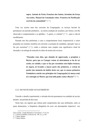 87
supra. Antonio de Faria, Francisco dos Santos, Jeronimo da Graça
vice-reitor, Manuel da Consolação reitor. Francisco da Purificação
escrivão da comunidade" (252).
Uma vez aceitos num dos convento da Congregação, os noviços haviam de
permanecer em período probatório, na estrita condição de seculares, por forma a ser-lhe
observado o comportamento e as aptidões - "o genio, e o talento" (253) -, para a vida de
recolhimento.
Passada esta fase preliminar, e caso o comportamento fosse irrepreensível, o reitor
propunha aos restantes membros do convento a aceitação do candidato, operação "que se
faz por escrutinio" (254), vindo a culminar num simples mas significativo ritual de
iniciação e na entrega do mancebo às mãos do mestre dos noviços:
"Passados estes dias, que chamão de approvação, o propõem o
Reytor, para que os Conegos votem, & determinem se ha de ser
aceito, ou exluìdo, o que se faz por escrutinio com feijões brancos,
& negros, & levando a mayor parte dos primeiros, o vestem de
pardo [em memoria do habito desta cor, que os nossos primeiros
Fundadores usárão nos principios da Congregação] & murça azul,
& o entregão ao Mestre, que tem nelle poder como o Reytor" (255).
4.2.2. DO NOVICIADO AO SACERDÓCIO
Vencido o desafio experimental, o iniciado deveria permanecer na condição de noviço
durante um período de dois anos.
Nesta fase, era suposto que zelasse pelo cumprimento das suas atribuições, entre as
quais destacamos: a frequência obrigatória do coro; um desempenho impecável nos
(251) A.D.B. - Fundo Monástico Conventual, L 75, fl. 24.
(253) SANTA MARIA, Francisco de - Ob. cit., p. 385.
(254) Idem, Ibidem.
(255) Idem, Ibidem.
 