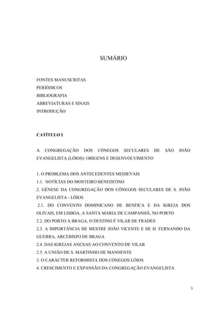 9
SUMÁRIO
FONTES MANUSCRITAS
PERIÓDICOS
BIBLIOGRAFIA
ABREVIATURAS E SINAIS
INTRODUÇÃO
CATÍTULO I
A CONGREGAÇÃO DOS CÓNEGOS SECULARES DE SÃO JOÃO
EVANGELISTA (LÓIOS): ORIGENS E DESENVOLVIMENTO
1. O PROBLEMA DOS ANTECEDENTES MEDIEVAIS
1.1. NOTÍCIAS DO MOSTEIRO BENEDITINO
2. GÉNESE DA CONGREGAÇÃO DOS CÓNEGOS SECULARES DE S. JOÃO
EVANGELISTA - LÓIOS
2.1. DO CONVENTO DOMINICANO DE BENFICA E DA IGREJA DOS
OLIVAIS, EM LISBOA, A SANTA MARIA DE CAMPANHÃ, NO PORTO
2.2. DO PORTO A BRAGA, O DESTINO É VILAR DE FRADES
2.3. A IMPORTÂNCIA DE MESTRE JOÃO VICENTE E DE D. FERNANDO DA
GUERRA, ARCEBISPO DE BRAGA
2.4. DAS IGREJAS ANEXAS AO CONVENTO DE VILAR
2.5. A UNIÃO DE S. MARTINHO DE MANHENTE
3. O CARÁCTER REFORMISTA DOS CÓNEGOS LÓIOS
4. CRESCIMENTO E EXPANSÃO DA CONGREGAÇÃO EVANGELISTA
 