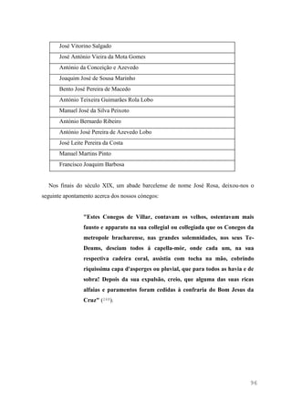 96
José Vitorino Salgado
José António Vieira da Mota Gomes
António da Conceição e Azevedo
Joaquim José de Sousa Marinho
Bento José Pereira de Macedo
António Teixeira Guimarães Rola Lobo
Manuel José da Silva Peixoto
António Bernardo Ribeiro
António José Pereira de Azevedo Lobo
José Leite Pereira da Costa
Manuel Martins Pinto
Francisco Joaquim Barbosa
Nos finais do século XIX, um abade barcelense de nome José Rosa, deixou-nos o
seguinte apontamento acerca dos nossos cónegos:
"Estes Conegos de Villar, contavam os velhos, ostentavam mais
fausto e apparato na sua collegial ou collegiada que os Conegos da
metropole bracharense, nas grandes solemnidades, nos seus Te-
Deums, desciam todos á capella-mór, onde cada um, na sua
respectiva cadeira coral, assistia com tocha na mão, cobrindo
riquissima capa d'asperges ou pluvial, que para todos as havia e de
sobra! Depois da sua expulsão, creio, que alguma das suas ricas
alfaias e paramentos foram cedidas à confraria do Bom Jesus da
Cruz" (268).
 