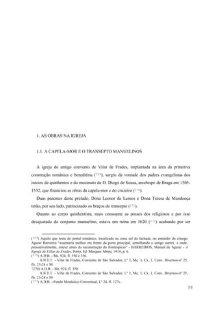 98
1. AS OBRAS NA IGREJA
1.1. A CAPELA-MOR E O TRANSEPTO MANUELINOS
A igreja do antigo convento de Vilar de Frades, implantada na área da primitiva
construção românica e beneditina (269), surgiu da vontade dos padres evangelistas dos
inícios de quinhentos e do mecenato de D. Diogo de Sousa, arcebispo de Braga em 1505-
1532, que financiou as obras da capela-mor e do cruzeiro (270).
Duas parentes deste prelado, Dona Leonor de Lemos e Dona Teresa de Mendonça
terão, por seu lado, patrocinado os braços do transepto (271).
Quanto ao corpo quinhentista, mais consoante as posses dos religiosos e por isso
desajustado do conjunto manuelino, estava em ruína em 1620 (272) acabando por ser
(269) Aquilo que resta do portal românico, localizado na zona sul da fachada, no entender do cónego
Aguiar Barreiros "assentaria melhor em frente da porta principal, semelhando o antigo nartex, e onde,
presumivelmente, esteve antes da reconstrução do frontespício" - BARREIROS, Manuel de Aguiar - A
Egreja de Villar de Frades, Porto, Ed. Marques Abreu, 1919, p. 6.
(270) A.D.B. - Ms. 924, fl. 350 e 356.
A.N.T.T. - Vilar de Frades, Convento de São Salvador, Lº 1, Mç. 1, Cx. 1, Conv. Diversos-nº 25,
fls. 23-24 e 30.
(270) A.D.B. - Ms. 924, fl. 350.
A.N.T.T. - Vilar de Frades, Convento de São Salvador, Lº 1, Mç. 1, Cx. 1, Conv. Diversos-nº 25,
fls. 23-24 e 30.
(272) A.D.B. - Fundo Monástico Conventual, Lº 24, fl. 127v..
 