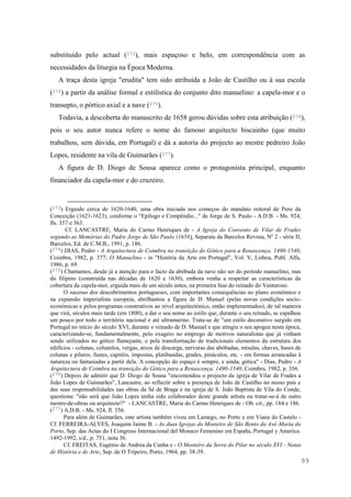 99
substituído pelo actual (273), mais espaçoso e belo, em correspondência com as
necessidades da liturgia na Época Moderna.
A traça desta igreja "erudita" tem sido atribuída a João de Castilho ou à sua escola
(274) a partir da análise formal e estilística do conjunto dito manuelino: a capela-mor e o
transepto, o pórtico axial e a nave (275).
Todavia, a descoberta do manuscrito de 1658 gerou dúvidas sobre esta atribuição (276),
pois o seu autor nunca refere o nome do famoso arquitecto biscainho (que muito
trabalhou, sem dúvida, em Portugal) e dá a autoria do projecto ao mestre pedreiro João
Lopes, residente na vila de Guimarães (277).
A figura de D. Diogo de Sousa aparece como o protagonista principal, enquanto
financiador da capela-mor e do cruzeiro.
(273) Erguido cerca de 1620-1640, uma obra iniciada nos começos do mandato reitoral de Pero da
Conceição (1621-1623), conforme o "Epílogo e Compêndio..." de Jorge de S. Paulo - A.D.B. - Ms. 924,
fls. 357 e 363.
Cf. LANCASTRE, Maria do Carmo Henriques de - A Igreja do Convento de Vilar de Frades
segundo as Memórias do Padre Jorge de São Paulo (1658), Separata da Barcelos Revista, Nº 2 - série II,
Barcelos, Ed. de C.M.B., 1991, p. 186.
(274) DIAS, Pedro - A Arquitectura de Coimbra na transição do Gótico para a Renascença. 1490-1540,
Coimbra, 1982, p. 377; O Manuelino - in "História da Arte em Portugal", Vol. V, Lisboa, Publ. Alfa,
1986, p. 69.
(275) Chamamos, desde já a atenção para o facto da abóbada da nave não ser do período manuelino, mas
do filipino (construída nas décadas de 1620 e 1630), embora venha a respeitar as características da
cobertura da capela-mor, erguida mais de um século antes, na primeira fase do reinado do Venturoso.
O sucesso dos descobrimentos portugueses, com importantes consequências no plano económico e
na expansão imperialista europeia, abrilhantou a figura de D. Manuel (pelas novas condições socio-
económicas e pelos programas construtivos ao nível arquitectónico, então implementados), de tal maneira
que virá, séculos mais tarde (em 1800), a dar o seu nome ao estilo que, durante o seu reinado, se espalhou
um pouco por todo o território nacional e até ultramarino. Trata-se de "um estilo decorativo surgido em
Portugal no início do século XVI, durante o reinado de D. Manuel e que atingiu o seu apogeu nesta época,
caracterizando-se, fundamentalmente, pelo exagero no emprego de motivos naturalistas que já vinham
sendo utilizados no gótico flamejante, e pela transformação de tradicionais elementos da estrutura dos
edifícios - colunas, colunelos, vergas, arcos de descarga, nervuras das abóbadas, mísulas, chaves, bases de
colunas e pilares, fustes, capitéis, impostas, platibandas, grades, pináculos, etc. - em formas arrancadas à
natureza ou fantasiadas a partir dela. A concepção do espaço é sempre, e ainda, gótica" - Dias, Pedro - A
Arquitectura de Coimbra na transição do Gótico para a Renascença. 1490-1540, Coimbra, 1982, p. 356.
(276) Depois de admitir que D. Diogo de Sousa "encomendou o projecto da igreja de Vilar de Frades a
João Lopes de Guimarães", Lancastre, ao reflectir sobre a presença de João de Castilho no nosso país e
das suas responsabilidades nas obras da Sé de Braga e na igreja de S. João Baptista de Vila do Conde,
questiona: "não será que João Lopes tenha sido colaborador deste grande artista ou tratar-se-á de outro
mestre-de-obras ou arquitecto?" - LANCASTRE, Maria do Carmo Henriques de - Ob. cit., pp. 184 e 186.
(277) A.D.B. - Ms. 924, fl. 356.
Para além de Guimarães, este artista também viveu em Lamego, no Porto e em Viana do Castelo -
Cf. FERREIRA-ALVES, Joaquim Jaime B. - As duas Igrejas do Mosteiro de São Bento da Avé-Maria do
Porto, Sep. das Actas do I Congreso Internacional del Monaco Femenino em España, Portugal y America.
1492-1992, s/d., p. 751, nota 36.
Cf. FREITAS, Eugénio de Andrea da Cunha e - O Mosteiro da Serra do Pilar no século XVI - Notas
de História e de Arte, Sep. de O Tripeiro, Porto, 1964, pp. 38-39.
 