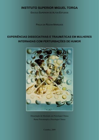 INSTITUTO SUPERIOR MIGUEL TORGA
ESCOLA SUPERIOR DE ALTOS ESTUDOS
PAULA DA ROCHA MARQUES
EXPERIÊNCIAS DISSOCIATIVAS E TRAUMÁTICAS EM MULHERES
INTERNADAS COM PERTURBAÇÕES DE HUMOR
Dissertação de Mestrado em Psicologia Clínica
Ramo Psicoterapia e Psicologia Clínica
Coimbra, 2009
 