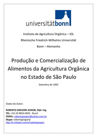 Instituto de Agricultura Orgânica – IOL
Rheinische Friedrich-Wilhelms Universität
Bonn – Alemanha
Produção e Comercialização de
Alimentos da Agricultura Orgânica
no Estado de São Paulo
Setembro de 1993
Dados do Autor:
ROBERTO GREGORI JUNIOR, Dipl.-Ing.
TEL: +55.19.9833-0505 - Brazil
EMAIL: robertogregori@yahoo.com.br
Skype: robertogregorijr
http://br.linkedin.com/in/robertogregori
 