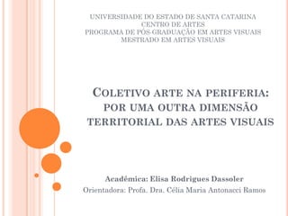 UNIVERSIDADE DO ESTADO DE SANTA CATARINA
             CENTRO DE ARTES
PROGRAMA DE PÓS-GRADUAÇÃO EM ARTES VISUAIS
        MESTRADO EM ARTES VISUAIS




  COLETIVO ARTE NA PERIFERIA:
   POR UMA OUTRA DIMENSÃO
 TERRITORIAL DAS ARTES VISUAIS




      Acadêmica: Elisa Rodrigues Dassoler
Orientadora: Profa. Dra. Célia Maria Antonacci Ramos
 