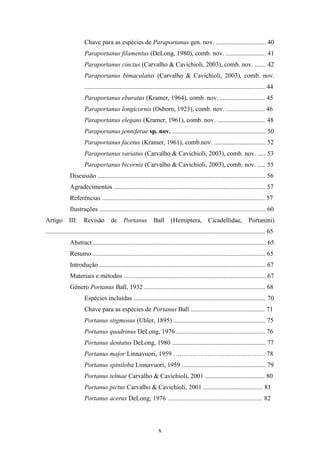 Chave para as espécies de Paraportanus gen. nov. ............................... 40
                       Paraportanus filamentus (DeLong, 1980), comb. nov. ......................... 41
                       Paraportanus cinctus (Carvalho & Cavichioli, 2003), comb. nov. ....... 42
                       Paraportanus bimaculatus (Carvalho & Cavichioli, 2003), comb. nov.
                       ................................................................................................................ 44
                       Paraportanus eburatus (Kramer, 1964), comb. nov. ............................ 45
                       Paraportanus longicornis (Osborn, 1923), comb. nov. ........................ 46
                       Paraportanus elegans (Kramer, 1961), comb. nov. .............................. 48
                       Paraportanus jenniferae sp. nov. .......................................................... 50
                       Paraportanus facetus (Kramer, 1961), comb.nov. ................................ 52
                       Paraportanus variatus (Carvalho & Cavichioli, 2003), comb. nov. ..... 53
                       Paraportanus bicornis (Carvalho & Cavichioli, 2003), comb. nov. ..... 55
              Discussão ........................................................................................................ 56
              Agradecimentos .............................................................................................. 57
              Referências ..................................................................................................... 57
              Ilustrações ....................................................................................................... 60
Artigo        III:     Revisão         de Portanus               Ball       (Hemiptera, Cicadellidae,                      Portanini)
........................................................................................................................................ 65
              Abstract ........................................................................................................... 65
              Resumo ........................................................................................................... 65
              Introdução ....................................................................................................... 67
              Materiais e métodos ........................................................................................ 67
              Gênero Portanus Ball, 1932 ........................................................................... 68
                       Espécies incluídas .................................................................................. 70
                       Chave para as espécies de Portanus Ball .............................................. 71
                       Portanus stigmosus (Uhler, 1895) ......................................................... 75
                       Portanus quadrinus DeLong, 1976 ....................................................... 76
                       Portanus dentatus DeLong, 1980 .......................................................... 77
                       Portanus major Linnavuori, 1959 ……………………...……..……… 78
                       Portanus spiniloba Linnavuori, 1959 .................................................... 79
                       Portanus telmae Carvalho & Cavichioli, 2001 ..................................... 80
                       Portanus pictus Carvalho & Cavichioli, 2001 ..................................... 81
                       Portanus acerus DeLong, 1976 ........................................................... 82



                                                                    x
 