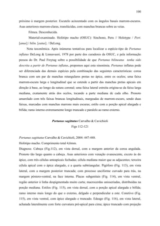 100

próximo à margem posterior. Escutelo acinzentado com os ângulos basais marrom-escuros.
Asas anteriores marrom-claras, translúcidas, com manchas brancas sobre as veias.
       Fêmea. Desconhecida.
       Material-examinado. Holótipo macho (OSUC): Sinchono, Peru // Holotype / Port.
[anus] / bilin. [eatus]. / DeLong.
      Nota taxonômica. Após inúmeras tentativas para localizar a espécie-tipo de Portanus
inflatus DeLong & Linnavuori, 1978 por parte dos curadores da OSUC, e pela informação
pessoa do Dr. Paul Freytag sobre a possibilidade de que Portanus bilineatus tenha sido
descrita a partir de Portanus inflatus, propomos aqui esta sinonímia. Portanus inflatus pode
ser diferenciada das demais espécies pela combinação das seguintes características: coroa
branca com um par de manchas retangulares pretas no ápice, entre os ocelos; uma faixa
marrom-escura larga e longitudinal que se estende a partir das manchas pretas apicais em
direção à base, ao longo da sutura coronal; uma faixa lateral estreita origina-se da faixa larga
mediana, exatamente atrás dos ocelos, tocando a parte mediana de cada olho. Pronoto
amarelado com três faixas brancas longitudinais, margeadas de marrom-escuro, sendo duas
faixas, marcadas com manchas marrons mais escuras; estilo com a porção apical alargada e
bífida; ramo interno extremamente longo truncado e paralelo ao ramo externo.


                          Portanus sagittatus Carvalho & Cavichioli
                                         Figs 112-121


Portanus sagittatus Carvalho & Cavichioli, 2004: 447-448.
Holótipo macho. Comprimento total 4,6mm.
Diagnose. Cabeça (Fig.112), em vista dorsal, com a margem anterior da coroa angulada.
Pronoto tão largo quanto a cabeça. Asas anteriores com venação evanescente, exceto às do
ápice, com três células anteapicais fechadas; célula mediana maior que as adjacentes; terceira
célula apical com o ápice alargado, e a quarta subtriangular. Pigóforo (Fig. 113), em vista
lateral, com a margem posterior truncada; com processo unciforme curvado para trás, na
margem póstero-ventral, na face interna. Placas subgenitais (Fig. 114), em vista ventral,
região anterior à linha despigmentada muito curta; macrocerdas unisseriadas, distribuídas na
porção mediana. Estilos (Fig. 115), em vista dorsal, com a porção apical alargada e bífida;
ramo interno mais longo do que o externo, delgado e perpendicular a este. Conetivo (Fig.
115), em vista ventral, com ápice alargado e truncado. Edeago (Fig. 116), em vista lateral,
achatada lateralmente com forte curvatura pré-apical para cima; ápice truncado com projeção
 