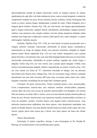 104

aproximadamente metade da largura transocular; ocelos na margem anterior da cabeça,
eqüidistantes de cada olho e da linha mediana da coroa; sutura coronal atingindo a metade do
comprimento mediano da coroa; fóveas tentoriais dorsais evidentes; suturas frontogenais não
tocam os ocelos; antenas longas, ultrapassando a metade do corpo. Clípeo retangular com a
margem apical retilínea. Pronoto (Fig. 128), em vista dorsal, com largura aproximadamente
igual a largura transocular; margens laterais estreitamente arredondadas; margem posterior
retilínea. Asas anteriores com venação evidente; com três células anteapicais fechadas; célula
mediana mais longa que as adjacentes; terceira célula apical com o ápice alargado, e a quarta
subtriangular. Apêndice ausente.
       Genitália. Pigóforo (Figs 129 e 130), em vista lateral, levemente pronunciado com a
margem posterior truncada; macrocerdas distribuídas na porção apical, estendendo-se
anteriormente ao longo da margem dorsal; com processo unciforme alongado no ângulo
póstero-ventral. Placas subgenitais (Fig. 131), em vista ventral, retangulares, com a porção
apical retorcida e curvada para cima; com uma linha despigmentada transversa no terço basal;
macrocerdas unisseriadas, distribuídas na porção mediana, seguidas por cerdas longas e
delgadas. Estilos (Fig.132), em vista ventral, com a porção apical alargada e bífida; ramo
interno extraordinariamente delgado, afilado e perpendicular ao externo. Conetivo (Fig. 133),
em vista ventral, em forma de “T”, claramente articulado ao edeago, com um processo
basiventral curto; braços curtos. Edeago (Fig. 134), em vista lateral, longo, robusto e achatado
lateralmente com uma forte curvatura (90º) para cima, na porção media; haste com o ápice
alargado e truncado à semelhança de um longo funil. Gonóporo apical.
       Coloração. No geral, marrom-clara. Ventre, incluindo pernas e face, amarelo-palha.
Coroa completamente marrom-clara com inúmeras manchas amarelo-palhas pequenas;
extremo ápice da coroa com um par de manchas amarela-palha oval-alongada; com estreita
faixa de mesma cor unindo olhos e ocelos; coroa com uma distinta mancha amarelo-palha em
forma de seta. Pronoto marrom-claro com numerosas manchas amarelo-palhas circulares ou
ovais de tamanhos variados. Escutelo branco com ângulos basais marrom-escuros. Asas
anteriores marrom-claras subhialinas com áreas opacas; veias densamente manchadas com
pontos ou bandas brancas; com uma distinta mancha branca na célula costal e ápice das veias
clavais; porção apical mais escura que a discal, com áreas opacas nas bases das células
apicais.
       Fêmea. Desconhecida.
       Etimologia. O epíteto específico, delongi, é uma homenagem ao Dr. Dwight M.
DeLong, em reconhecimento à sua contribuição para o grupo.
 