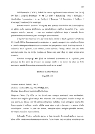 105

       Holótipo macho (CMNH), da Bolívia, com os seguintes dados de etiqueta: Prov.[íncia]
Del Sara / Bol.[ívia] Steinbech / C. M. Acc 5064 // Feb.[ruary] / 1913 // Paratypus //
Scaphoideus / punctulatus / n. sp. Osb.[orn] // Paratype / S. Punctulatus / Osb.[orn] /
Carn.[egie] Mus.[eum] Ent.[omology].
       Nota taxonômica. Portanus delongi sp. nov. pode ser diferenciada das outras espécies
do gênero pela seguinte combinação de características: pigóforo masculino (Fig. ) com
margem posterior truncada     e com um processo espiniforme longo e curvado dorso-
posteriormente em forma de garra na margem póstero-ventral.
       O pigóforo do macho da nova espécie é muito similar ao de P. sagittatus Carvalho &
Cavichioli, 2004a. Essa estrutura tem, em ambas as espécies, um processo espiniforme longo
e curvado dorso-posteriormente (unciforme) na margem póstero-ventral. O edeago também é
similar ao de P. sagittatus. Essa estrutura, nessas espécies, é longa, robusta com uma forte
curvatura para cima na porção mediana da haste; com área bífida no terço apical; ápice
truncado.
       Portanus delongi sp. nov. pode ser facilmente diferenciada de P. sagittatus, pela
presença de dois pares de processos no edeago, sendo o par maior, na altura da forte
curvatura, seguido de um pequeno e quase inconspícuo par apical.


                                Portanus marthae Kramer

                                       Figs 135-140



Portanus marthae Kramer, 1964:7.
Portanus caudatus DeLong, 1982:392 Syn. nov..
Holótipo fêmea. Comprimento total 5,8-6,3mm.

Diagnose. Cabeça (Fig. 135), em vista dorsal, com a margem anterior da coroa arredondada.
Pronoto mais largo do que a cabeça. Asas anteriores com venação pouco evidente ao longo da
asa, exceto, no ápice; com três células anteapicais fechadas; célula anteapical externa tão
longa quanto à mediana; terceira célula apical com o ápice alargado, e a quarta célula
subtriangular. Esterno VII, em vista ventral, retangular com a margem posterior retilínea,
levemente produzida medianamente.

       Coloração. Ventre, incluindo, pernas e face, variando de amarelo-palha a marrom-
clara; tíbias e tarsos anteriores marrom-escuros. Coroa branca com um par de manchas pretas
 