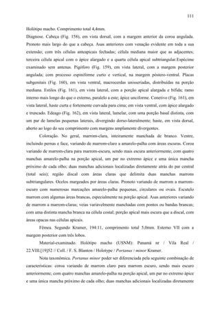111

Holótipo macho. Comprimento total 4,4mm.
Diagnose. Cabeça (Fig. 158), em vista dorsal, com a margem anterior da coroa angulada.
Pronoto mais largo do que a cabeça. Asas anteriores com venação evidente em toda a sua
extensão; com três células anteapicais fechadas; célula mediana maior que as adjacentes;
terceira célula apical com o ápice alargado e a quarta célula apical subtriangular.Espécime
examinado sem antenas. Pigóforo (Fig. 159), em vista lateral, com a margem posterior
angulada; com processo espiniforme curto e vertical, na margem póstero-ventral. Placas
subgenitais (Fig. 160), em vista ventral, macrocerdas unisseriadas, distribuídas na porção
mediana. Estilos (Fig. 161), em vista lateral, com a porção apical alargada e bífida; ramo
interno mais longo do que o externo, paralelo a este; ápice unciforme. Conetivo (Fig. 161), em
vista lateral, haste curta e fortemente curvada para cima; em vista ventral, com ápice alargado
e truncado. Edeago (Fig. 162), em vista lateral, lamelar, com uma porção basal distinta, com
um par de lamelas pequenas laterais, divergindo dorso-lateralmente; haste, em vista dorsal,
aberto ao logo do seu comprimento com margens amplamente divergentes.
       Coloração. No geral, marrom-clara, inteiramente manchada de branco. Ventre,
incluindo pernas e face, variando de marrom-claro a amarelo-palha com áreas escuras. Coroa
variando de marrom-clara para marrom-escura, sendo mais escura anteriormente; com quatro
manchas amarelo-palha na porção apical, um par no extremo ápice e uma única mancha
próximo de cada olho; duas manchas adicionais localizadas diretamente atrás do par central
(total seis); região discal com áreas claras que delimita duas manchas marrons
subtriangulares. Ocelos margeados por áreas claras. Pronoto variando de marrom a marrom-
escuro com numerosas marcações amarelo-palha pequenas, circulares ou ovais. Escutelo
marrom com algumas áreas brancas, especialmente na porção apical. Asas anteriores variando
de marrom a marrom-claras; veias variavelmente manchadas com pontos ou bandas brancas;
com uma distinta mancha branca na célula costal; porção apical mais escura que a discal, com
áreas opacas nas células apicais.
       Fêmea. Segundo Kramer, 194:11, comprimento total 5,0mm. Esterno VII com a
margem posterior com três lobos.
       Material-examinado. Holótipo macho (USNM): Panamá nr / Vila Real /
22.VIII.[19]52 // Coll. / F. S. Blanton / Holotype / Portanus / minor Kramer.
       Nota taxonômica. Portanus minor poder ser diferenciada pela seguinte combinação de
características: coroa variando de marrom claro para marrom escuro, sendo mais escuro
anteriormente; com quatro manchas amarelo-palha na porção apical, um par no extremo ápice
e uma única mancha próximo de cada olho; duas manchas adicionais localizadas diretamente
 