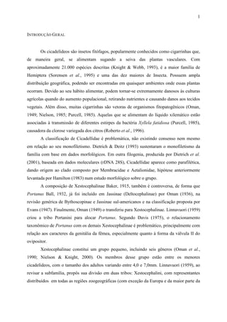 1


INTRODUÇÃO GERAL


       Os cicadelídeos são insetos fitófagos, popularmente conhecidos como cigarrinhas que,
de maneira geral, se alimentam sugando a seiva das plantas vasculares. Com
aproximadamente 21.000 espécies descritas (Knight & Webb, 1993), é a maior família de
Hemiptera (Sorensen et al., 1995) e uma das dez maiores de Insecta. Possuem ampla
distribuição geográfica, podendo ser encontradas em quaisquer ambientes onde essas plantas
ocorram. Devido ao seu hábito alimentar, podem tornar-se extremamente danosos às culturas
agrícolas quando do aumento populacional, retirando nutrientes e causando danos aos tecidos
vegetais. Além disso, muitas cigarrinhas são vetoras de organismos fitopatogênicos (Oman,
1949; Nielson, 1985; Purcell, 1985). Aquelas que se alimentam do líquido xilemático estão
associadas à transmissão de diferentes estirpes da bactéria Xyllela fatidiosa (Purcell, 1985),
causadora da clorose variegada dos citros (Roberto et al., 1996).
       A classificação de Cicadellidae é problemática, não existindo consenso nem mesmo
em relação ao seu monofiletismo. Dietrich & Deitz (1993) sustentaram o monofiletismo da
família com base em dados morfológicos. Em outra filogenia, produzida por Dietrich et al.
(2001), baseada em dados moleculares (rDNA 28S), Cicadellidae aparece como parafilética,
dando origem ao clado composto por Membracidae e Aetalionidae, hipótese anteriormente
levantada por Hamilton (1983) num estudo morfológico sobre o grupo.
       A composição de Xestocephalinae Baker, 1915, também é controversa, de forma que
Portanus Ball, 1932, já foi incluído em Jassinae (Deltocephalinae) por Oman (1936), na
revisão genérica de Bythoscopinae e Jassinae sul-americanos e na classificação proposta por
Evans (1947). Finalmente, Oman (1949) o transferiu para Xestocephalinae. Linnavuori (1959)
criou a tribo Portanini para alocar Portanus. Segundo Davis (1975), o relacionamento
taxonômico de Portanus com os demais Xestocephalinae é problemático, principalmente com
relação aos caracteres da genitália da fêmea, especialmente quanto à forma da válvula II do
ovipositor.
       Xestocephalinae constitui um grupo pequeno, incluindo seis gêneros (Oman et al.,
1990; Nielson & Knight, 2000). Os membros desse grupo estão entre os menores
cicadelídeos, com o tamanho dos adultos variando entre 4,0 e 7,0mm. Linnavuori (1959), ao
revisar a subfamília, propôs sua divisão em duas tribos: Xestocephalini, com representantes
distribuídos em todas as regiões zoogeográficas (com exceção da Europa e da maior parte da
 