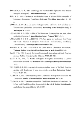 121

HAMILTON, K. G. A., 1981. Morphology and evolution of the rhynchotan head (Insecta:
     Hemiptera, Homoptera). Canadian Entomologist 113: 953-794.
HILL, B. G., 1970. Comparative morphological study of selected higher categories of
     leafhoppers (Homoptera: Cicadellidae). University Microfilms, Ann Arbor, xi + 187
     p.
KRAMER, J. P. 1961. New Venezuelan leafhoppers of the subfamilies Xestocephalinae and
     Neocoelidiinae (Homoptera: Cicadellidae). Porceedings of the biological society of
     Washington 74: 235-239.
LINNAVUORI, R. E., 1959. Revision of the Neotropical Deltocephalinae and some related
     subfamilies (Homoptera). Annual Zoology Society „Vanamo‟ 20 (1):45-51.
LINNAVUORI, R. E. & D. M. DELONG. 1979. New species hof leafhoppers from Central
     and   South   America    (Homoptera:    Cicadellidae,   Deltocephalinae,   Neobalinae,
     Xestocephalinae). Entomological Scandinavia 10 123-138.
NIELSON, M. W., 1965. A revision of the         genus Cuerna (Homoptera, Cicadellidae).
     Technical Bulletin of the United State Department of Agriculture 1318: 1-48.
OMAN, P. W., 1936. A generic Revision of American Bythoscopinae and South American
     Jassinae. Bulletin of the University of Kansas 37(14): 343-420.
OMAN, P. W., 1949. The Neartic leafhoppers (Homoptera: Cicadellidae). A generic
     classification and check list. Memoirs of the Entomological Society of Washington 3:
     1-253.
VAN DUZEE, E. P. 1892. A synoptical arrangement of the genera of the North American
     Jassidae, with descriptions of some news species. American Entomology Society
     Trans. 19: 295-307.
YOUNG, D. A., 1968. Taxonomic study of the Cicadellinae (Homoptera: Cicadellidae) Part
     1. Proconiini. Bulletin of the United States National Museum 261: 1-287.
YOUNG, D. A., 1977. Taxonomic study of the Cicadellinae (Homoptera: Cicadellidae) Part
     2. New world Cicadellini and the Genus cicadella. Technical Bulletin North Carolina
     Agricultural Experiment Station 239: 1-1135.
 