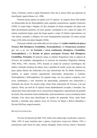 2

Ásia), e Portanini, restrita à região Neotropical. Estas são as únicas tribos que aparecem na
classificação vigente (Oman et al., 1990).
       Portanini possui apenas um gênero com 52 espécies. As espécies dessa tribo podem
ser diferenciadas das de Xestocephalini, pelas seguintes características, segundo Linnavuori
(1959): (1) corpo longo e delgado; (2) face alongada; (3) fronte retangular; (4) clípeo com
lados proximamente paralelos; (5) loros grandes, estendendo-se até o ápice do clípeo; (6)
antenas usualmente longas, quase tão longas quanto o corpo; (7) lóbulos supra-antenais, em
vista lateral, carenados e oblíquos; (8) coroa triangularmente projetada; (9) sutura coronal
longa e (10) estilos com ápice alargado e bífido.
       O presente trabalho está subdividido em três artigos: (1) Análise cladística do gênero
Portanus Ball (Hemiptera, Cicadellidae, Xestocephalinae); (2) Paraportanus jenniferae
gen. nov. e sp. nov. de Portanini e novas combinações (Hemiptera, Cicadellidae,
Xestocephalinae) e (3) Revisão do gênero neotropical Portanus Ball (Hemiptera,
Cicadellidae, Portanini). No primeiro artigo, as relações filogenéticas entre as espécies de
Portanus são estudadas, empregando-se os conceitos da sistemática filogenética (Hennig,
1968; Wiley, 1981; Amorim, 1997), baseada no estudo de caracteres morfológicos dos
adultos, incluindo estruturas da cabeça, tórax e genitália do macho, exceto das espécies nas
quais apenas fêmeas são conhecidas e/ou cujo material-tipo não foi obtido. Incluíram-se,
também, os grupos externos supostamente relacionados, pertencentes à Ledrinae,
Xestocephalinae e Deltocephalinae. No segundo artigo, um novo gênero é proposto, nove
novas combinações e uma sinonímia são apresentadas, juntamente com redescrições e
ilustrações dos táxons. No terceiro artigo, foram feitas redescrições de Portanus e de suas
espécies. Neste, um total de 35 espécies foram detalhadamente revisadas e ilustradas. Nas
redescrições foram adicionadas novas características diagnósticas, especialmente da genitália
do macho. Sete sinonímias foram estabelecidas, notas taxonômicas e novas ocorrências foram
incluídas. Uma chave para identificação de machos foi preparada. Neste, ainda foram
descritas e ilustradas duas espécies novas de Portanus do Brasil e Bolívia (Rondônia e
Province Del Sara, respectivamente).


REVISÃO DA LITERATURA


       Portanus foi descrito por Ball, 1932, tendo como espécie-tipo, Scaphoideus stigmosus
Uhler, 1895. O autor transferiu para o gênero, Scaphoideus longicornis Osborn, 1923, e
caracterizou-o pela forma do corpo, antenas alongadas, fronte convexa, cônica e finamente
 