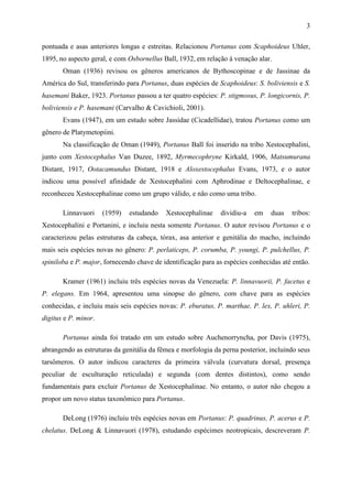 3

pontuada e asas anteriores longas e estreitas. Relacionou Portanus com Scaphoideus Uhler,
1895, no aspecto geral, e com Osbornellus Ball, 1932, em relação à venação alar.
       Oman (1936) revisou os gêneros americanos de Bythoscopinae e de Jassinae da
América do Sul, transferindo para Portanus, duas espécies de Scaphoideus: S. boliviensis e S.
hasemani Baker, 1923. Portanus passou a ter quatro espécies: P. stigmosus, P. longicornis, P.
boliviensis e P. hasemani (Carvalho & Cavichioli, 2001).
       Evans (1947), em um estudo sobre Jassidae (Cicadellidae), tratou Portanus como um
gênero de Platymetopiini.
       Na classificação de Oman (1949), Portanus Ball foi inserido na tribo Xestocephalini,
junto com Xestocephalus Van Duzee, 1892, Myrmecophryne Kirkald, 1906, Matsumurana
Distant, 1917, Ootacamundus Distant, 1918 e Aloxestocephalus Evans, 1973, e o autor
indicou uma possível afinidade de Xestocephalini com Aphrodinae e Deltocephalinae, e
reconheceu Xestocephalinae como um grupo válido, e não como uma tribo.

       Linnavuori     (1959)   estudando   Xestocephalinae    dividiu-a   em    duas   tribos:
Xestocephalini e Portanini, e incluiu nesta somente Portanus. O autor revisou Portanus e o
caracterizou pelas estruturas da cabeça, tórax, asa anterior e genitália do macho, incluindo
mais seis espécies novas no gênero: P. perlaticeps, P. corumba, P. youngi, P. pulchellus, P.
spiniloba e P. major, fornecendo chave de identificação para as espécies conhecidas até então.

       Kramer (1961) incluiu três espécies novas da Venezuela: P. linnavuorii, P. facetus e
P. elegans. Em 1964, apresentou uma sinopse do gênero, com chave para as espécies
conhecidas, e incluiu mais seis espécies novas: P. eburatus, P. marthae, P. lex, P. uhleri, P.
digitus e P. minor.

       Portanus ainda foi tratado em um estudo sobre Auchenorryncha, por Davis (1975),
abrangendo as estruturas da genitália da fêmea e morfologia da perna posterior, incluindo seus
tarsômeros. O autor indicou caracteres da primeira válvula (curvatura dorsal, presença
peculiar de esculturação reticulada) e segunda (com dentes distintos), como sendo
fundamentais para excluir Portanus de Xestocephalinae. No entanto, o autor não chegou a
propor um novo status taxonômico para Portanus.

       DeLong (1976) incluiu três espécies novas em Portanus: P. quadrinus, P. acerus e P.
chelatus. DeLong & Linnavuori (1978), estudando espécimes neotropicais, descreveram P.
 
