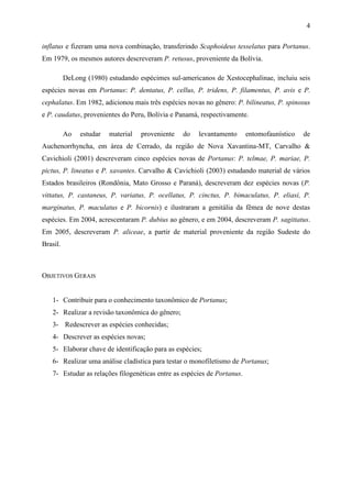 4

inflatus e fizeram uma nova combinação, transferindo Scaphoideus tesselatus para Portanus.
Em 1979, os mesmos autores descreveram P. retusus, proveniente da Bolívia.

          DeLong (1980) estudando espécimes sul-americanos de Xestocephalinae, incluiu seis
espécies novas em Portanus: P. dentatus, P. cellus, P. tridens, P. filamentus, P. avis e P.
cephalatus. Em 1982, adicionou mais três espécies novas no gênero: P. bilineatus, P. spinosus
e P. caudatus, provenientes do Peru, Bolívia e Panamá, respectivamente.

          Ao   estudar   material   proveniente   do   levantamento      entomofaunístico   de
Auchenorrhyncha, em área de Cerrado, da região de Nova Xavantina-MT, Carvalho &
Cavichioli (2001) descreveram cinco espécies novas de Portanus: P. telmae, P. mariae, P.
pictus, P. lineatus e P. xavantes. Carvalho & Cavichioli (2003) estudando material de vários
Estados brasileiros (Rondônia, Mato Grosso e Paraná), descreveram dez espécies novas (P.
vittatus, P. castaneus, P. variatus, P. ocellatus, P. cinctus, P. bimaculatus, P. eliasi, P.
marginatus, P. maculatus e P. bicornis) e ilustraram a genitália da fêmea de nove destas
espécies. Em 2004, acrescentaram P. dubius ao gênero, e em 2004, descreveram P. sagittatus.
Em 2005, descreveram P. aliceae, a partir de material proveniente da região Sudeste do
Brasil.



OBJETIVOS GERAIS


   1- Contribuir para o conhecimento taxonômico de Portanus;
   2- Realizar a revisão taxonômica do gênero;
   3- Redescrever as espécies conhecidas;
   4- Descrever as espécies novas;
   5- Elaborar chave de identificação para as espécies;
   6- Realizar uma análise cladística para testar o monofiletismo de Portanus;
   7- Estudar as relações filogenéticas entre as espécies de Portanus.
 