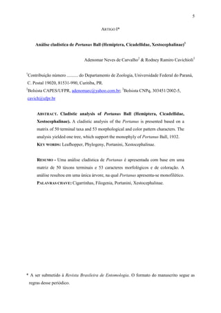 5

                                            ARTIGO I*


        Análise cladística de Portanus Ball (Hemiptera, Cicadellidae, Xestocephalinae)1


                                   Adenomar Neves de Carvalho2 & Rodney Ramiro Cavichioli3

1
    Contribuição número .......... do Departamento de Zoologia, Universidade Federal do Paraná,
C. Postal 19020, 81531-990, Curitiba, PR.
2
    Bolsista CAPES/UFPR, adenomarc@yahoo.com.br; 3Bolsista CNPq, 303451/2002-5,
cavich@ufpr.br


        ABSTRACT. Cladistic analysis of Portanus Ball (Hemiptera, Cicadellidae,
        Xestocephalinae). A cladistic analysis of the Portanus is presented based on a
        matrix of 50 terminal taxa and 53 morphological and color pattern characters. The
        analysis yielded one tree, which support the monophyly of Portanus Ball, 1932.
        KEY WORDS: Leafhopper, Phylogeny, Portanini, Xestocephalinae.


        RESUMO - Uma análise cladística de Portanus é apresentada com base em uma
        matriz de 50 táxons terminais e 53 caracteres morfológicos e de coloração. A
        análise resultou em uma única árvore, na qual Portanus apresenta-se monofilético.
        PALAVRAS CHAVE: Cigarrinhas, Filogenia, Portanini, Xestocephalinae.




* A ser submetido à Revista Brasileira de Entomologia. O formato do manuscrito segue as
    regras desse periódico.
 