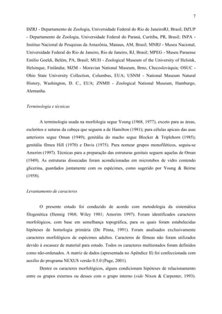 7

DZRJ - Departamento de Zoologia, Universidade Federal do Rio de JaneiroRJ, Brasil; DZUP
- Departamento de Zoologia, Universidade Federal do Paraná, Curitiba, PR, Brasil; INPA -
Instituo Nacional de Pesquisas da Amazônia, Manaus, AM, Brasil; MNRJ - Museu Nacional,
Universidade Federal do Rio de Janeiro, Rio de Janeiro, RJ, Brasil; MPEG - Museu Paraense
Emílio Goeldi, Belém, PA, Brasil; MUH - Zoological Museum of the University of Helsink,
Helsinque, Finlândia; MZM - Moravian National Museum, Brno, Checoslováquia; OSUC -
Ohio State University Collection, Columbus, EUA; USNM - National Museum Natural
History, Washington, D. C., EUA; ZNMH - Zoological National Museum, Hamburgo,
Alemanha.


Terminologia e técnicas


          A terminologia usada na morfologia segue Young (1968, 1977), exceto para as áreas,
escleritos e suturas da cabeça que seguem a de Hamilton (1981); para células apicais das asas
anteriores segue Oman (1949); genitália do macho segue Blocker & Triplehorn (1985);
genitália fêmea Hill (1970) e Davis (1975). Para nomear grupos monofiléticos, seguiu-se
Amorim (1997). Técnicas para a preparação das estruturas genitais seguem aquelas de Oman
(1949). As estruturas dissecadas foram acondicionadas em microtubos de vidro contendo
glicerina, guardados juntamente com os espécimes, como sugerido por Young & Beirne
(1958).


Levantamento de caracteres


          O presente estudo foi conduzido de acordo com metodologia da sistemática
filogenética (Hennig 1968; Wiley 1981; Amorim 1997). Foram identificados caracteres
morfológicos, com base em semelhança topográfica, para os quais foram estabelecidas
hipóteses de homologia primária (De Pinna, 1991). Foram analisados exclusivamente
caracteres morfológicos de espécimes adultos. Caracteres de fêmeas não foram utilizados
devido à escassez de material para estudo. Todos os caracteres multiestados foram definidos
como não-ordenados. A matriz de dados (apresentada no Apêndice II) foi confeccionada com
auxílio do programa NEXUS versão 0.5.0 (Page, 2001).
          Dentre os caracteres morfológicos, alguns condicionam hipóteses de relacionamento
entre os grupos externos ou desses com o grupo interno (vide Nixon & Carpenter, 1993).
 