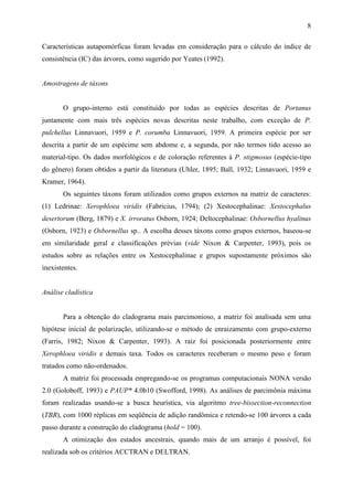 8

Características autapomórficas foram levadas em consideração para o cálculo do índice de
consistência (IC) das árvores, como sugerido por Yeates (1992).


Amostragens de táxons


       O grupo-interno está constituído por todas as espécies descritas de Portanus
juntamente com mais três espécies novas descritas neste trabalho, com exceção de P.
pulchellus Linnavuori, 1959 e P. corumba Linnavuori, 1959. A primeira espécie por ser
descrita a partir de um espécime sem abdome e, a segunda, por não termos tido acesso ao
material-tipo. Os dados morfológicos e de coloração referentes à P. stigmosus (espécie-tipo
do gênero) foram obtidos a partir da literatura (Uhler, 1895; Ball, 1932; Linnavuori, 1959 e
Kramer, 1964).
       Os seguintes táxons foram utilizados como grupos externos na matriz de caracteres:
(1) Ledrinae: Xerophloea viridis (Fabricius, 1794); (2) Xestocephalinae: Xestocephalus
desertorum (Berg, 1879) e X. irroratus Osborn, 1924; Deltocephalinae: Osbornellus hyalinus
(Osborn, 1923) e Osbornellus sp.. A escolha desses táxons como grupos externos, baseou-se
em similaridade geral e classificações prévias (vide Nixon & Carpenter, 1993), pois os
estudos sobre as relações entre os Xestocephalinae e grupos supostamente próximos são
inexistentes.


Análise cladística


       Para a obtenção do cladograma mais parcimonioso, a matriz foi analisada sem uma
hipótese inicial de polarização, utilizando-se o método de enraizamento com grupo-externo
(Farris, 1982; Nixon & Carpenter, 1993). A raiz foi posicionada posteriormente entre
Xerophloea viridis e demais taxa. Todos os caracteres receberam o mesmo peso e foram
tratados como não-ordenados.
       A matriz foi processada empregando-se os programas computacionais NONA versão
2.0 (Goloboff, 1993) e PAUP* 4.0b10 (Swofford, 1998). As análises de parcimônia máxima
foram realizadas usando-se a busca heurística, via algoritmo tree-bissection-reconnection
(TBR), com 1000 réplicas em seqüência de adição randômica e retendo-se 100 árvores a cada
passo durante a construção do cladograma (hold = 100).
       A otimização dos estados ancestrais, quando mais de um arranjo é possível, foi
realizada sob os critérios ACCTRAN e DELTRAN.
 