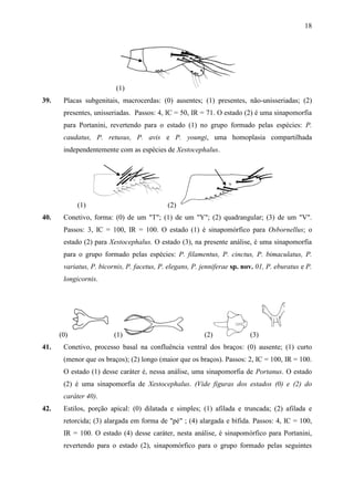 18




                          (1)
39.    Placas subgenitais, macrocerdas: (0) ausentes; (1) presentes, não-unisseriadas; (2)
       presentes, unisseriadas. Passos: 4, IC = 50, IR = 71. O estado (2) é uma sinapomorfia
       para Portanini, revertendo para o estado (1) no grupo formado pelas espécies: P.
       caudatus, P. retusus, P. avis e P. youngi, uma homoplasia compartilhada
       independentemente com as espécies de Xestocephalus.




            (1)                             (2)
40.    Conetivo, forma: (0) de um "T"; (1) de um "Y"; (2) quadrangular; (3) de um "V".
       Passos: 3, IC = 100, IR = 100. O estado (1) é sinapomórfico para Osbornellus; o
       estado (2) para Xestocephalus. O estado (3), na presente análise, é uma sinapomorfia
       para o grupo formado pelas espécies: P. filamentus, P. cinctus, P. bimaculatus, P.
       variatus, P. bicornis, P. facetus, P. elegans, P. jenniferae sp. nov. 01, P. eburatus e P.
       longicornis.




      (0)                (1)                              (2)             (3)
41.    Conetivo, processo basal na confluência ventral dos braços: (0) ausente; (1) curto
       (menor que os braços); (2) longo (maior que os braços). Passos: 2, IC = 100, IR = 100.
       O estado (1) desse caráter é, nessa análise, uma sinapomorfia de Portanus. O estado
       (2) é uma sinapomorfia de Xestocephalus. (Vide figuras dos estados (0) e (2) do
       caráter 40).
42.    Estilos, porção apical: (0) dilatada e simples; (1) afilada e truncada; (2) afilada e
       retorcida; (3) alargada em forma de "pé" ; (4) alargada e bífida. Passos: 4, IC = 100,
       IR = 100. O estado (4) desse caráter, nesta análise, é sinapomórfico para Portanini,
       revertendo para o estado (2), sinapomórfico para o grupo formado pelas seguintes
 