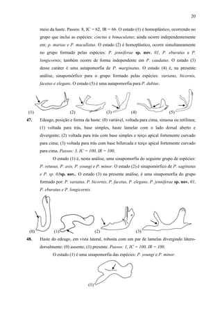 20

       meio da haste. Passos: 8, IC = 62, IR = 66. O estado (1) é homoplástico, ocorrendo no
       grupo que inclui as espécies: cinctus e bimaculatus; ainda ocorre independentemente
       em: p. mariae e P. macullatus. O estado (2) é homoplástico, ocorre simultaneamente
       no grupo formado pelas espécies: P. jenniferae sp. nov. 01, P. eburatus e P.
       longicornis; também ocorre de forma independente em P. caudatus. O estado (3)
       desse caráter é uma autapomorfia de P. marginatus. O estado (4) é, na presente
       análise, sinapomórfico para o grupo formado pelas espécies: variatus, bicornis,
       facetus e elegans. O estado (5) é uma autapomorfia para P. dubius.




 (1)                    (2)                   (3)          (4)                  (5)
47.    Edeago, posição e forma da haste: (0) variável, voltada para cima, sinuosa ou retilínea;
       (1) voltada para trás, base simples, haste lamelar com o lado dorsal aberto e
       divergente; (2) voltada para trás com base simples e terço apical fortemente curvado
       para cima; (3) voltada para trás com base bifurcada e terço apical fortemente curvado
       para cima. Passos: 3, IC = 100, IR = 100.
              O estado (1) é, nesta análise, uma sinapomorfia do seguinte grupo de espécies:
       P. retusus, P. avis, P. youngi e P. minor. O estado (2) é sinapomórfico de P. sagittatus
       e P. sp. 03sp. nov.. O estado (3) na presente análise, é uma sinapomorfia do grupo
       formado por: P. variatus, P. bicornis, P. facetus, P. elegans, P. jenniferae sp. nov. 01,
       P. eburatus e P. longicornis.




 (0)           (1)                      (2)                  (3)
48.    Haste do edeago, em vista lateral, robusta com um par de lamelas divergindo látero-
       dorsalmente: (0) ausente; (1) presente. Passos: 1, IC = 100, IR = 100.
              O estado (1) é uma sinapomorfia das espécies: P. youngi e P. minor.




                                  (1)
 
