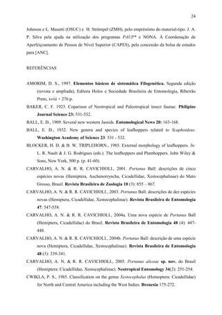 24

Johnson e L. Musetti (OSUC) e H. Strümpel (ZMH), pelo empréstimo do material-tipo. J. A.
P. Silva pela ajuda na utilização dos programas PAUP* e NONA. À Coordenação de
Aperfeiçoamento de Pessoa de Nível Superior (CAPES), pela concessão da bolsa de estudos
para [ANC].


REFERÊNCIAS


AMORIM, D. S., 1997. Elementos básicos de sistemática Filogenética. Segunda edição
     (revista e ampliada), Editora Holos e Sociedade Brasileira de Entomologia, Ribeirão
     Preto, xviii + 276 p.
BAKER, C. F. 1923. Coparison of Neotropical and Paleotropical insect faunae. Philipine
     Journal Science 23: 531-532.
BALL, E. D., 1909. Several new western Jassids. Entomological News 20: 163-168.
BALL, E. D., 1932. New genera and species of leafhoppers related to Scaphoideus.
     Washington Academy of Science 23: 531 - 532.
BLOCKER, H. D. & B. W. TRIPLEHORN., 1985. External morphology of leafhoppers. In:
     L. R. Nault & J. G. Rodrigues (eds.). The leafhoppers and Planthoppers. John Wiley &
     Sons, New York, 500 p. (p. 41-60).
CARVALHO, A. N. & R. R. CAVICHIOLI., 2001. Portanus Ball: descrições de cinco
     espécies novas (Hemiptera, Auchenorryncha, Cicadellidae, Xestocephalinae) do Mato
     Grosso, Brasil. Revista Brasileira de Zoologia 18 (3): 855 – 867.
CARVALHO, A. N. & R. R. CAVICHIOLI., 2003. Portanus Ball: descrições de dez espécies
     novas (Hemiptera, Cicadellidae, Xestocephalinae). Revista Brasileira de Entomologia
     47: 547-558.
CARVALHO, A. N. & R. R. CAVICHIOLI., 2004a. Uma nova espécie de Portanus Ball
     (Hemiptera, Cicadellidae) do Brasil. Revista Brasileira de Entomologia 48 (4): 447-
     448.
CARVALHO, A. N. & R. R. CAVICHIOLI., 2004b. Portanus Ball: descrição de uma espécie
     nova (Hemiptera, Cicadellidae, Xestocephalinae). Revista Brasileira de Entomologia
     48 (3): 339-341.
CARVALHO, A. N. & R. R. CAVICHIOLI., 2005. Portanus aliceae sp. nov. do Brasil
     (Hemiptera: Cicadellidae, Xestocephalinae). Neotropical Entomology 34(2): 251-254.
CWIKLA, P. S., 1985. Classification on the genus Xestocephalus (Homoptera: Cicadellidae)
     for North and Central America including the West Indies. Brenesia 175-272.
 