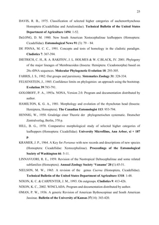 25

DAVIS, R. B., 1975. Classification of selected higher categories of auchenorrhynchous
     Homoptera (Cicadellidae and Aetalionidae). Technical Bulletin of the United States
     Department of Agriculture 1494: 1-52.
DeLONG, D. M. 1980. New South American Xestocephalinae leafhoppers (Homoptera:
     Cicadellidae). Entomological News 91 (3): 79 – 84.
DE PINNA, M. C. C., 1991. Concepts and tests of homology in the cladistic paradigm.
     Cladistics 7: 367-394.
DIETRICH, C. H., R. A. RAKITOV, J. L. HOLMES & W. C.BLACK, IV. 2001. Phylogeny
     of the major lineages of Membracoidea (Insecta: Hemiptera: Cicadomorpha) based on
     28s rDNA sequences. Molecular Phylogenetic Evolution 18: 293-305.
FARRIS, J. S., 1982. Out groups and parsimony. Sistematics Zoology 31: 328-334.
FELSENSTEIN, J., 1985. Confidence limits on phylogenies: an approach using the bootstrap.
     Evolution 39:783-791.
GOLOBOFF, P. A., 1993a. NONA, Version 2.0. Program and documentation distributed by
     author.
HAMILTON, K. G. A., 1981. Morphology and evolution of the rhynchotan head (Insecta:
     Hemiptera, Homoptera). The Canadian Entomologist 113: 953-794.
HENNIG, W., 1950. Grudzüge einer Theorie der phylogenetischen systematic. Deutscher
     Zentralverlag, Berlin, 370 p.
HILL, B. G., 1970. Comparative morphological study of selected higher categories of
     leafhoppers (Homoptera: Cicadellidae). University Microfilms, Ann Arbor, xi + 187
     p.
KRAMER, J. P., 1964. A Key for Portanus with new records and descriptions of new species
     (Homoptera: Cicadellidae: Xestocephalinae). Proceedings of the Entomological
     Society of Washington 66: 5-11.
LINNAVUORI, R. E., 1959. Revision of the Neotropical Deltocephalinae and some related
     subfamilies (Homoptera). Annual Zoology Society „Vanamo‟ 20 (1):45-51.
NIELSON, M. W., 1965. A revision of the         genus Cuerna (Homoptera, Cicadellidae).
     Technical Bulletin of the United States Department of Agriculture 1318: 1-48.
NIXON, K. C. & CARPENTER, J. M., 1993. On outgroups. Cladistics 9: 413-426.
NIXON, K. C., 2002. WINCLADA. Program and documentation distributed by author.
OMAN, P. W., 1936. A generic Revision of American Bythoscopinae and South American
     Jassinae. Bulletin of the University of Kansas 37(14): 343-420.
 