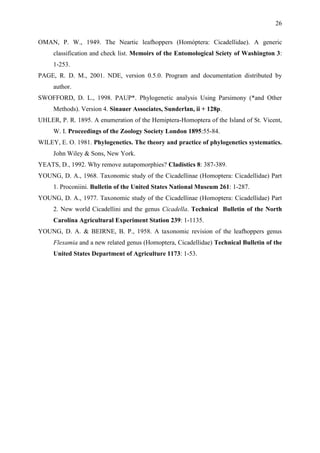 26

OMAN, P. W., 1949. The Neartic leafhoppers (Homóptera: Cicadellidae). A generic
     classification and check list. Memoirs of the Entomological Sciety of Washington 3:
     1-253.
PAGE, R. D. M., 2001. NDE, version 0.5.0. Program and documentation distributed by
     author.
SWOFFORD, D. L., 1998. PAUP*. Phylogenetic analysis Using Parsimony (*and Other
     Methods). Version 4. Sinauer Associates, Sunderlan, ii + 128p.
UHLER, P. R. 1895. A enumeration of the Hemiptera-Homoptera of the Island of St. Vicent,
     W. I. Proceedings of the Zoology Society London 1895:55-84.
WILEY, E. O. 1981. Phylogenetics. The theory and practice of phylogenetics systematics.
     John Wiley & Sons, New York.
YEATS, D., 1992. Why remove autapomorphies? Cladistics 8: 387-389.
YOUNG, D. A., 1968. Taxonomic study of the Cicadellinae (Homoptera: Cicadellidae) Part
     1. Proconiini. Bulletin of the United States National Museum 261: 1-287.
YOUNG, D. A., 1977. Taxonomic study of the Cicadellinae (Homoptera: Cicadellidae) Part
     2. New world Cicadellini and the genus Cicadella. Technical Bulletin of the North
     Carolina Agricultural Experiment Station 239: 1-1135.
YOUNG, D. A. & BEIRNE, B. P., 1958. A taxonomic revision of the leafhoppers genus
     Flexamia and a new related genus (Homoptera, Cicadellidae) Technical Bulletin of the
     United States Department of Agriculture 1173: 1-53.
 