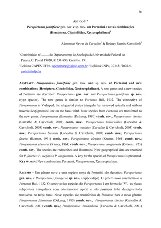 36

                                            ARTIGO II*
         Paraportanus jenniferae gen. nov. e sp. nov. em Portanini e novas combinações
                          (Hemiptera, Cicadellidae, Xestocephalinae)1


                                   Adenomar Neves de Carvalho2 & Rodney Ramiro Cavichioli3

1
    Contribuição nº.......... do Departamento de Zoologia da Universidade Federal do
    Paraná, C. Postal 19020, 81531-990, Curitiba, PR.
2
    Bolsista CAPES/UFPR, adenomarc@yahoo.com.br; 3Bolsista CNPq, 303451/2002-5,
    cavich@ufpr.br


ABSTRACT. Paraportanus jenniferae gen. nov. and sp. nov. of Portanini and new
combinations (Hemiptera, Cicadellidae, Xestocephalinae). A new genus and a new species
of Portanini are described: Paraportanus gen. nov. and Paraportanus jenniferae sp. nov.
(type species). The new genus is similar to Portanus Ball, 1932. The connective of
Paraportanus is V-shaped, the subgenital plates triangular by narrowed apically and without
traverse despigmented line on the basal third. Nine species from Portanus are transferred to
the new genus: Paraportanus filamentus (DeLong, 1980) comb. nov.; Paraportanus cinctus
(Carvalho & Cavichioli, 2003) comb. nov.; Paraportanus bimaculatus (Carvalho &
Cavichioli, 2003) comb. nov.; Paraportanus variatus (Carvalho & Cavichioli, 2003) comb.
nov.; Paraportanus bicornis (Carvalho & Cavichioli, 2003) comb. nov.; Paraportanus
facetus (Kramer, 1961) comb. nov.; Paraportanus elegans (Kramer, 1961) comb. nov.;
Paraportanus eburatus (Kamer, 1964) comb. nov.; Paraportanus longicornis (Osborn, 1923)
comb. nov.. The species are redescribed and illustrated. New geographical data are recorded
for P. facetus; P. elegans e P. longicornis. A key for the species of Paraportanus is presented.
KEY WORDS: New combination, Portanini, Paraportanus, Xestocephalinae.


RESUMO – Um gênero novo e uma espécie nova de Portanini são descritos: Paraportanus
gen. nov. e Paraportanus jenniferae sp. nov. (espécie-tipo). O gênero novo assemelha-se a
Portanus Ball, 1932. O conetivo das espécies de Paraportanus é em forma de "V", as placas
subgenitais triangulares com estreitamento apical e não possuem linha despigmentada
transversa no terço basal. Nove espécies são transferidas de Portanus para o novo gênero:
Paraportanus filamentus (DeLong, 1980) comb. nov.; Paraportanus cinctus (Carvalho &
Cavichioli, 2003) comb. nov.; Paraportanus bimaculatus (Carvalho & Cavichioli, 2003)
 