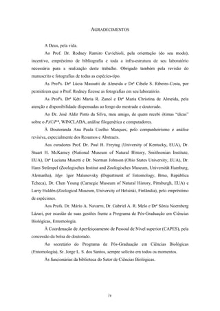 AGRADECIMENTOS


       A Deus, pela vida.
       Ao Prof. Dr. Rodney Ramiro Cavichioli, pela orientação (do seu modo),
incentivo, empréstimo de bibliografia e toda a infra-estrutura de seu laboratório
necessária para a realização deste trabalho. Obrigado também pela revisão do
manuscrito e fotografias de todas as espécies-tipo.
       As Profªs. Drª Lúcia Massutti de Almeida e Drª Cibele S. Ribeiro-Costa, por
permitirem que o Prof. Rodney fizesse as fotografias em seu laboratório.
       As Profªs. Drª Kéti Maria R. Zanol e Drª Maria Christina de Almeida, pela
atenção e disponibilidade dispensadas ao longo do mestrado e doutorado.
       Ao Dr. José Aldir Pinto da Silva, meu amigo, de quem recebi ótimas “dicas”
sobre o PAUP*, WINCLADA, análise filogenética e computadores.
       À Doutoranda Ana Paula Coelho Marques, pelo companheirismo e análise
revisiva, especialmente dos Resumos e Abstracts.
       Aos curadores Prof. Dr. Paul H. Freytag (University of Kentucky, EUA), Dr.
Stuart H. McKamey (National Museum of Natural History, Smithsonian Institute,
EUA), Drª Luciana Musetti e Dr. Norman Johnson (Ohio States University, EUA), Dr.
Hans Strümpel (Zoologisches Institut and Zoologisches Museum, Universität Hamburg,
Alemanha), Mgr. Igor Malenovsky (Department of Entomology, Brno, República
Tcheca), Dr. Chen Young (Carnegie Museum of Natural History, Pittsburgh, EUA) e
Larry Huldén (Zoological Museum, University of Helsinki, Finlândia), pelo empréstimo
de espécimes.
       Aos Profs. Dr. Mário A. Navarro, Dr. Gabriel A. R. Melo e Drª Sônia Noemberg
Lázari, por ocasião de suas gestões frente a Programa de Pós-Graduação em Ciências
Biológicas, Entomologia.
       À Coordenação de Aperfeiçoamento de Pessoal de Nível superior (CAPES), pela
concessão da bolsa de doutorado.
       Ao secretário do Programa de Pós-Graduação em Ciências Biológicas
(Entomologia), Sr. Jorge L. S. dos Santos, sempre solícito em todos os momentos.
       Às funcionárias da biblioteca do Setor de Ciências Biológicas.




                                            iv
 