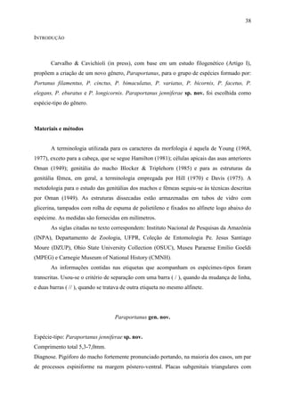 38

INTRODUÇÃO



       Carvalho & Cavichioli (in press), com base em um estudo filogenético (Artigo I),
propõem a criação de um novo gênero, Paraportanus, para o grupo de espécies formado por:
Portanus filamentus, P. cinctus, P. bimaculatus, P. variatus, P. bicornis, P. facetus, P.
elegans, P. eburatus e P. longicornis. Paraportanus jenniferae sp. nov. foi escolhida como
espécie-tipo do gênero.



Materiais e métodos


       A terminologia utilizada para os caracteres da morfologia é aquela de Young (1968,
1977), exceto para a cabeça, que se segue Hamilton (1981); células apicais das asas anteriores
Oman (1949); genitália do macho Blocker & Triplehorn (1985) e para as estruturas da
genitália fêmea, em geral, a terminologia empregada por Hill (1970) e Davis (1975). A
metodologia para o estudo das genitálias dos machos e fêmeas seguiu-se às técnicas descritas
por Oman (1949). As estruturas dissecadas estão armazenadas em tubos de vidro com
glicerina, tampados com rolha de espuma de polietileno e fixados no alfinete logo abaixo do
espécime. As medidas são fornecidas em milímetros.
       As siglas citadas no texto correspondem: Instituto Nacional de Pesquisas da Amazônia
(INPA), Departamento de Zoologia, UFPR, Coleção de Entomologia Pe. Jesus Santiago
Moure (DZUP), Ohio State University Collection (OSUC), Museu Paraense Emílio Goeldi
(MPEG) e Carnegie Museum of National History (CMNH).
       As informações contidas nas etiquetas que acompanham os espécimes-tipos foram
transcritas. Usou-se o critério de separação com uma barra ( / ), quando da mudança de linha,
e duas barras ( // ), quando se tratava de outra etiqueta no mesmo alfinete.




                                    Paraportanus gen. nov.


Espécie-tipo: Paraportanus jenniferae sp. nov.
Comprimento total 5,3-7,0mm.
Diagnose. Pigóforo do macho fortemente pronunciado portando, na maioria dos casos, um par
de processos espiniforme na margem póstero-ventral. Placas subgenitais triangulares com
 