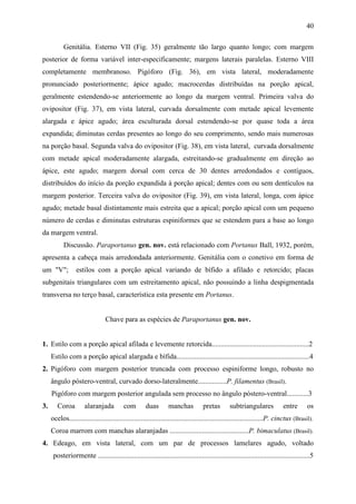 40

           Genitália. Esterno VII (Fig. 35) geralmente tão largo quanto longo; com margem
posterior de forma variável inter-especificamente; margens laterais paralelas. Esterno VIII
completamente membranoso. Pigóforo (Fig. 36), em vista lateral, moderadamente
pronunciado posteriormente; ápice agudo; macrocerdas distribuídas na porção apical,
geralmente estendendo-se anteriormente ao longo da margem ventral. Primeira valva do
ovipositor (Fig. 37), em vista lateral, curvada dorsalmente com metade apical levemente
alargada e ápice agudo; área esculturada dorsal estendendo-se por quase toda a área
expandida; diminutas cerdas presentes ao longo do seu comprimento, sendo mais numerosas
na porção basal. Segunda valva do ovipositor (Fig. 38), em vista lateral, curvada dorsalmente
com metade apical moderadamente alargada, estreitando-se gradualmente em direção ao
ápice, este agudo; margem dorsal com cerca de 30 dentes arredondados e contíguos,
distribuídos do início da porção expandida à porção apical; dentes com ou sem dentículos na
margem posterior. Terceira valva do ovipositor (Fig. 39), em vista lateral, longa, com ápice
agudo; metade basal distintamente mais estreita que a apical; porção apical com um pequeno
número de cerdas e diminutas estruturas espiniformes que se estendem para a base ao longo
da margem ventral.
           Discussão. Paraportanus gen. nov. está relacionado com Portanus Ball, 1932, porém,
apresenta a cabeça mais arredondada anteriormente. Genitália com o conetivo em forma de
um "V";          estilos com a porção apical variando de bífido a afilado e retorcido; placas
subgenitais triangulares com um estreitamento apical, não possuindo a linha despigmentada
transversa no terço basal, característica esta presente em Portanus.


                                Chave para as espécies de Paraportanus gen. nov.


1. Estilo com a porção apical afilada e levemente retorcida......................................................2
     Estilo com a porção apical alargada e bífida..........................................................................4
2. Pigóforo com margem posterior truncada com processo espiniforme longo, robusto no
     ângulo póstero-ventral, curvado dorso-lateralmente................P. filamentus (Brasil).
     Pigóforo com margem posterior angulada sem processo no ângulo póstero-ventral............3
3.      Coroa         alaranjada          com        duas        manchas           pretas       subtriangulares             entre       os
     ocelos............................................................................................................P. cinctus (Brasil).
     Coroa marrom com manchas alaranjadas ............................................P. bimaculatus (Brasil).
4. Edeago, em vista lateral, com um par de processos lamelares agudo, voltado
      posteriormente ......................................................................................................................5
 