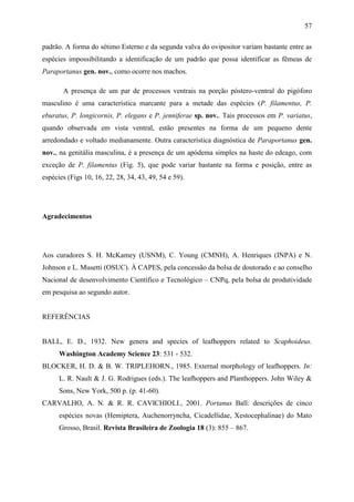 57

padrão. A forma do sétimo Esterno e da segunda valva do ovipositor variam bastante entre as
espécies impossibilitando a identificação de um padrão que possa identificar as fêmeas de
Paraportanus gen. nov., como ocorre nos machos.

       A presença de um par de processos ventrais na porção póstero-ventral do pigóforo
masculino é uma característica marcante para a metade das espécies (P. filamentus, P.
eburatus, P. longicornis, P. elegans e P. jenniferae sp. nov.. Tais processos em P. variatus,
quando observada em vista ventral, estão presentes na forma de um pequeno dente
arredondado e voltado medianamente. Outra característica diagnóstica de Paraportanus gen.
nov., na genitália masculina, é a presença de um apódema simples na haste do edeago, com
exceção de P. filamentus (Fig. 5), que pode variar bastante na forma e posição, entre as
espécies (Figs 10, 16, 22, 28, 34, 43, 49, 54 e 59).




Agradecimentos




Aos curadores S. H. McKamey (USNM), C. Young (CMNH), A. Henriques (INPA) e N.
Johnson e L. Musetti (OSUC). À CAPES, pela concessão da bolsa de doutorado e ao conselho
Nacional de desenvolvimento Científico e Tecnológico – CNPq, pela bolsa de produtividade
em pesquisa ao segundo autor.


REFERÊNCIAS


BALL, E. D., 1932. New genera and species of leafhoppers related to Scaphoideus.
      Washington Academy Science 23: 531 - 532.
BLOCKER, H. D. & B. W. TRIPLEHORN., 1985. External morphology of leafhoppers. In:
      L. R. Nault & J. G. Rodrigues (eds.). The leafhoppers and Planthoppers. John Wiley &
      Sons, New York, 500 p. (p. 41-60).
CARVALHO, A. N. & R. R. CAVICHIOLI., 2001. Portanus Ball: descrições de cinco
      espécies novas (Hemiptera, Auchenorryncha, Cicadellidae, Xestocephalinae) do Mato
      Grosso, Brasil. Revista Brasileira de Zoologia 18 (3): 855 – 867.
 