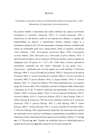 RESUMO


 TAXONOMIA E ANÁLISE CLADÍSTICA DO GÊNERO NEOTROPICAL Portanus BALL, 1932
                   (HEMIPTERA, CICADELLIDAE, XESTOCEPHALINAE).


No presente trabalho é apresentado uma análise cladística das espécies de Portanus
(excluindo-se P. pulchellus Linnavuori, 1959 e P. corumba Linnavuori, 1959, a
primeira por ter sido descrita a partir de um espécime sem abdome e a segunda, por
impossibilidade de observar o material-tipo). Estudos cladístico (artigo I), e
taxonômicos (artigos II, III e IV) são apresentados. Os grupos-externos, escolhidos pelo
critério de similaridade geral com o grupo-interno, foram os seguintes: Xerophloea
viridis (Fabricius, 1794), Xestocephalus desertorum (Berg, 1879), Xestocephalus
irroratus Osborn, 1924, Osbornellus sp. e Osbornellus hyalinus (Osborn, 1923). A
partir da matriz de dados, com 53 caracteres e 50 táxons terminais, obteve-se apenas um
cladograma com 123 passos, IC = 0,75 e IR = 0,88. Neste, Portanus apresenta-se
monofilético constituído por dois clados. Descrições de um gênero novo –
Paraportanus – juntamente com a de uma espécie nova estão incluídas. P. filamentus
(DeLong, 1980), P. cinctus (Carvalho & Cavichioli, 2003), P. bimaculatus (Carvalho &
Cavichioli, 2003), P. variatus (Carvalho & Cavichioli, 2003), P. bicornis (Carvalho &
Cavichioli, 2003), P. facetus (Kramer, 1961), P. elegans (Kramer, 1961), P. eburatus
(Kramer, 1964) e P. longicornis (Osborn, 1923) sãom transferidas para o novo gênero
(artigo II). Portanus Ball, 1932 é redefinido com base na filogenia obtida. Redescrições
e ilustrações de 35 das 37 espécies conhecidas são apresentadas. Portanus tesselatus
(Osborn, 1909), P. hasemani (Baker, 1923), P. retusus Linnavuori & DeLong, 1979, P.
boliviensis (Baker, 1923), P. longicornis (Osborn, 1923), P. uhleri Kramer, 1964 e P.
inflatus DeLong & Linnavuori, 1978 são novos sinônimos seniores de P. perlaticeps
Linnavuori, 1959, P. spinosus DeLong, 1982, P. cellus DeLong, 1980, P. tridens
DeLong, 1980, P. chelatus DeLong, 1976, P. xavantes Carvalho & Cavichioli, 2001 e
P. bilineatus DeLong, 1982, respectivamente (artigo III). Nas redescrições das espécies
são adicionados novos caracteres morfológicos, principalmente da genitália do macho.
Ainda neste estudo, foram descritas duas espécies novas do Brasil e Bolívia: P. balli sp.
nov. e P. DeLongi sp. nov.. Também são fornecidas chaves de identificação para as
espécies de Paraportanus gen. nov. (artigo II) e de Portanus (artigo III).



                                            vi
 