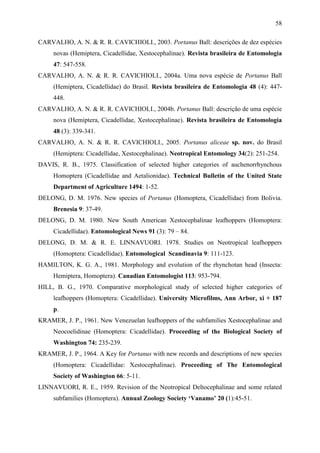58

CARVALHO, A. N. & R. R. CAVICHIOLI., 2003. Portanus Ball: descrições de dez espécies
     novas (Hemiptera, Cicadellidae, Xestocephalinae). Revista brasileira de Entomologia
     47: 547-558.
CARVALHO, A. N. & R. R. CAVICHIOLI., 2004a. Uma nova espécie de Portanus Ball
     (Hemiptera, Cicadellidae) do Brasil. Revista brasileira de Entomologia 48 (4): 447-
     448.
CARVALHO, A. N. & R. R. CAVICHIOLI., 2004b. Portanus Ball: descrição de uma espécie
     nova (Hemiptera, Cicadellidae, Xestocephalinae). Revista brasileira de Entomologia
     48 (3): 339-341.
CARVALHO, A. N. & R. R. CAVICHIOLI., 2005. Portanus aliceae sp. nov. do Brasil
     (Hemiptera: Cicadellidae, Xestocephalinae). Neotropical Entomology 34(2): 251-254.
DAVIS, R. B., 1975. Classification of selected higher categories of auchenorrhynchous
     Homoptera (Cicadellidae and Aetalionidae). Technical Bulletin of the United State
     Department of Agriculture 1494: 1-52.
DELONG, D. M. 1976. New species of Portanus (Homoptera, Cicadellidae) from Bolivia.
     Brenesia 9: 37-49.
DELONG, D. M. 1980. New South American Xestocephalinae leafhoppers (Homoptera:
     Cicadellidae). Entomological News 91 (3): 79 – 84.
DELONG, D. M. & R. E. LINNAVUORI. 1978. Studies on Neotropical leafhoppers
     (Homoptera: Cicadellidae). Entomological Scandinavia 9: 111-123.
HAMILTON, K. G. A., 1981. Morphology and evolution of the rhynchotan head (Insecta:
     Hemiptera, Homoptera). Canadian Entomologist 113: 953-794.
HILL, B. G., 1970. Comparative morphological study of selected higher categories of
     leafhoppers (Homoptera: Cicadellidae). University Microfilms, Ann Arbor, xi + 187
     p.
KRAMER, J. P., 1961. New Venezuelan leafhoppers of the subfamilies Xestocephalinae and
     Neocoelidinae (Homoptera: Cicadellidae). Proceeding of the Biological Society of
     Washington 74: 235-239.
KRAMER, J. P., 1964. A Key for Portanus with new records and descriptions of new species
     (Homoptera: Cicadellidae: Xestocephalinae). Proceeding of The Entomological
     Society of Washington 66: 5-11.
LINNAVUORI, R. E., 1959. Revision of the Neotropical Deltocephalinae and some related
     subfamilies (Homoptera). Annual Zoology Society „Vanamo‟ 20 (1):45-51.
 